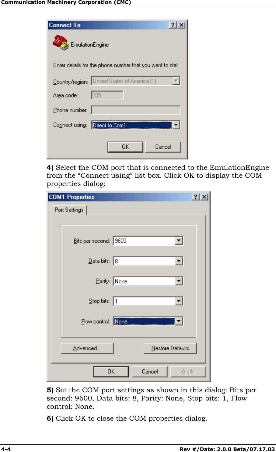Communication Machinery Corporation (CMC) 4-4 Rev #/Date: 2.0.0 Beta/07.17.03 4) Select the COM port that is connected to the EmulationEngine from the “Connect using” list box. Click OK to display the COM properties dialog: 5) Set the COM port settings as shown in this dialog: Bits per second: 9600, Data bits: 8, Parity: None, Stop bits: 1, Flow control: None. 6) Click OK to close the COM properties dialog.