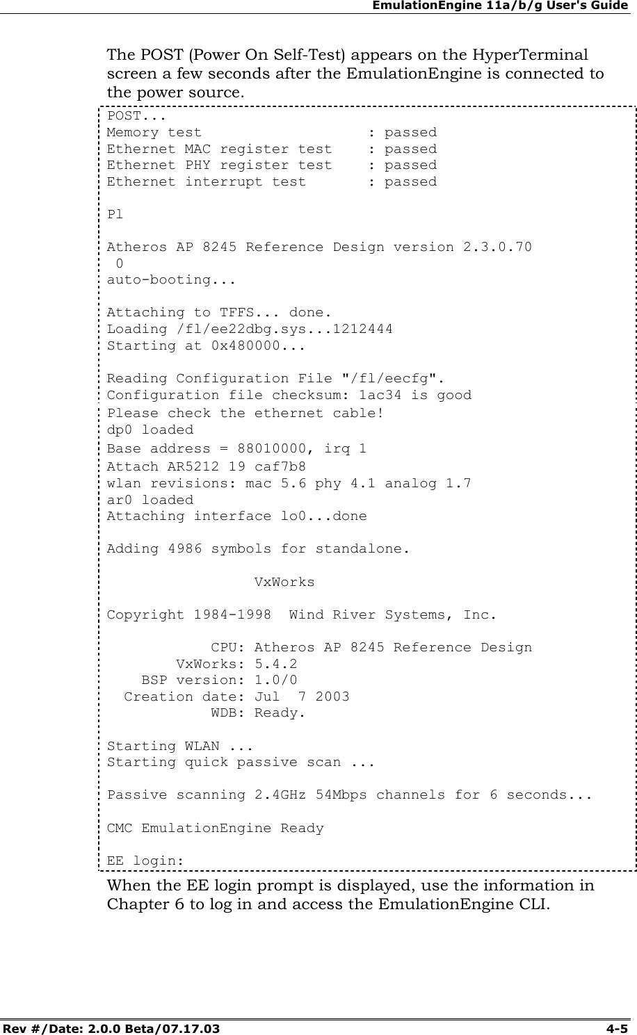EmulationEngine 11a/b/g User's Guide Rev #/Date: 2.0.0 Beta/07.17.03 4-5 The POST (Power On Self-Test) appears on the HyperTerminal screen a few seconds after the EmulationEngine is connected to the power source. POST... Memory test : passed Ethernet MAC register test : passed Ethernet PHY register test : passed Ethernet interrupt test : passed Pl Atheros AP 8245 Reference Design version 2.3.0.70 0 auto-booting... Attaching to TFFS... done. Loading /fl/ee22dbg.sys...1212444 Starting at 0x480000... Reading Configuration File "/fl/eecfg". Configuration file checksum: 1ac34 is good Please check the ethernet cable! dp0 loaded Base address = 88010000, irq 1 Attach AR5212 19 caf7b8 wlan revisions: mac 5.6 phy 4.1 analog 1.7 ar0 loaded Attaching interface lo0...done Adding 4986 symbols for standalone. VxWorks Copyright 1984-1998 Wind River Systems, Inc. CPU: Atheros AP 8245 Reference Design VxWorks: 5.4.2 BSP version: 1.0/0 Creation date: Jul 7 2003 WDB: Ready. Starting WLAN ... Starting quick passive scan ... Passive scanning 2.4GHz 54Mbps channels for 6 seconds... CMC EmulationEngine Ready EE login: When the EE login prompt is displayed, use the information in Chapter 6 to log in and access the EmulationEngine CLI.
