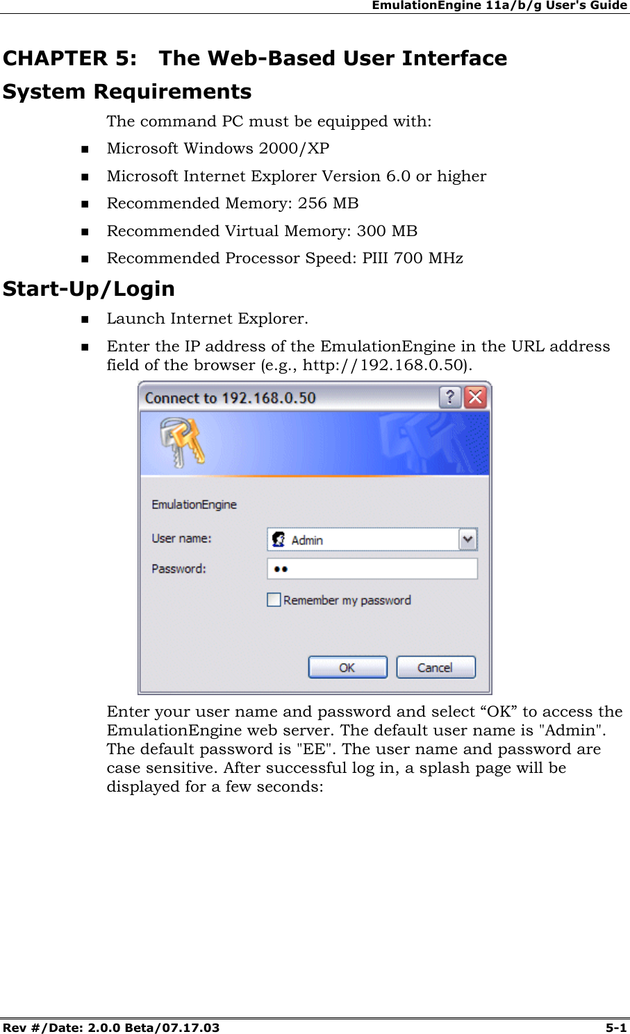 EmulationEngine 11a/b/g User's Guide Rev #/Date: 2.0.0 Beta/07.17.03 5-1 CHAPTER 5: The Web-Based User Interface System Requirements The command PC must be equipped with: Microsoft Windows 2000/XP Microsoft Internet Explorer Version 6.0 or higher Recommended Memory: 256 MB Recommended Virtual Memory: 300 MB Recommended Processor Speed: PIII 700 MHz Start-Up/Login Launch Internet Explorer. Enter the IP address of the EmulationEngine in the URL address field of the browser (e.g., http://192.168.0.50). Enter your user name and password and select “OK” to access the EmulationEngine web server. The default user name is "Admin". The default password is "EE". The user name and password are case sensitive. After successful log in, a splash page will be displayed for a few seconds: