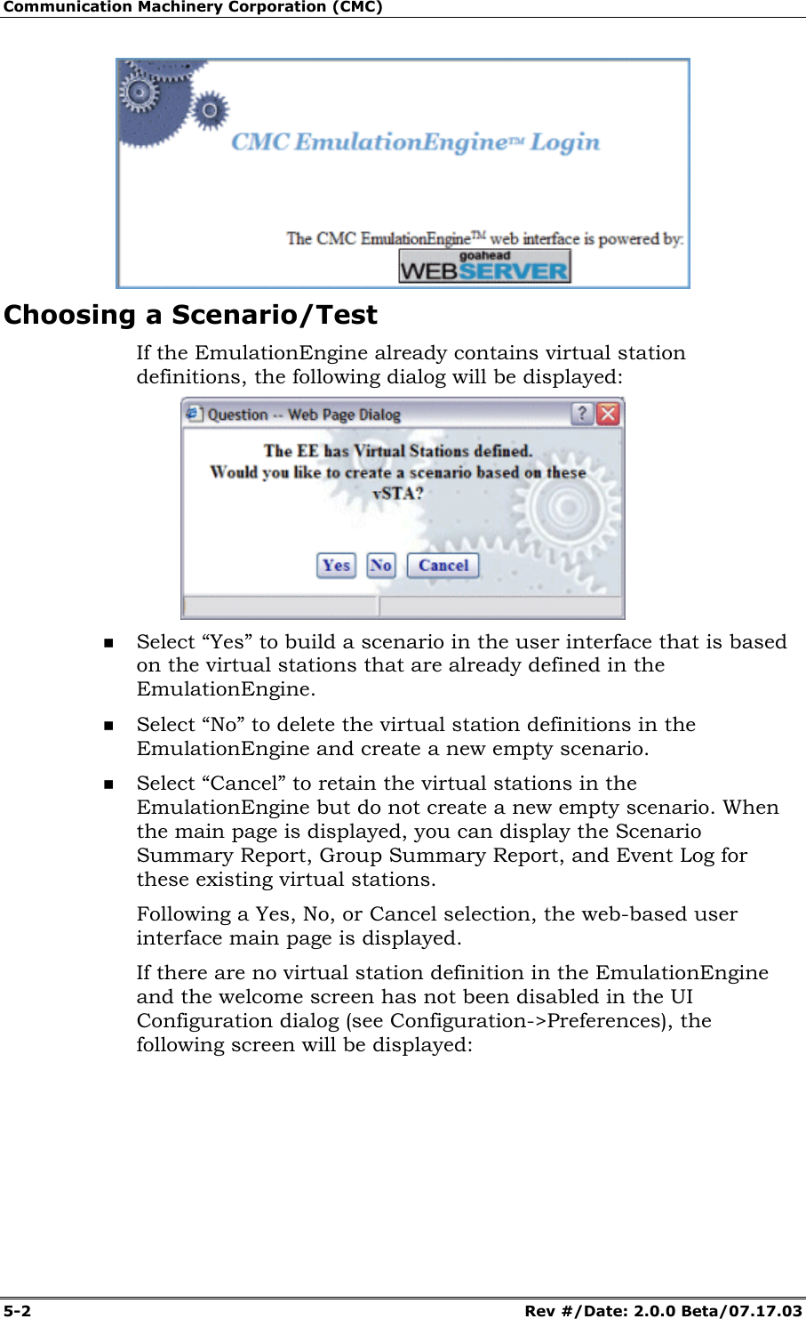Communication Machinery Corporation (CMC) 5-2 Rev #/Date: 2.0.0 Beta/07.17.03 Choosing a Scenario/Test If the EmulationEngine already contains virtual station definitions, the following dialog will be displayed: Select “Yes” to build a scenario in the user interface that is based on the virtual stations that are already defined in the EmulationEngine. Select “No” to delete the virtual station definitions in the EmulationEngine and create a new empty scenario. Select “Cancel” to retain the virtual stations in the EmulationEngine but do not create a new empty scenario. When the main page is displayed, you can display the Scenario Summary Report, Group Summary Report, and Event Log for these existing virtual stations. Following a Yes, No, or Cancel selection, the web-based user interface main page is displayed. If there are no virtual station definition in the EmulationEngine and the welcome screen has not been disabled in the UI Configuration dialog (see Configuration->Preferences), the following screen will be displayed: