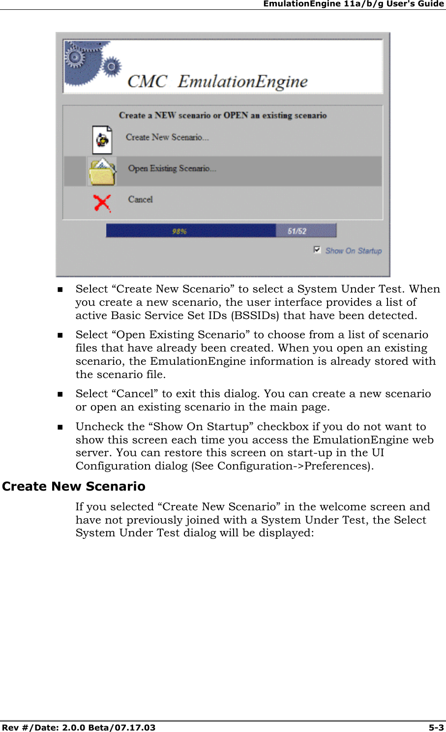 EmulationEngine 11a/b/g User's Guide Rev #/Date: 2.0.0 Beta/07.17.03 5-3 Select “Create New Scenario” to select a System Under Test. When you create a new scenario, the user interface provides a list of active Basic Service Set IDs (BSSIDs) that have been detected. Select “Open Existing Scenario” to choose from a list of scenario files that have already been created. When you open an existing scenario, the EmulationEngine information is already stored with the scenario file. Select “Cancel” to exit this dialog. You can create a new scenario or open an existing scenario in the main page. Uncheck the “Show On Startup” checkbox if you do not want to show this screen each time you access the EmulationEngine web server. You can restore this screen on start-up in the UI Configuration dialog (See Configuration->Preferences). Create New Scenario If you selected “Create New Scenario” in the welcome screen and have not previously joined with a System Under Test, the Select System Under Test dialog will be displayed: