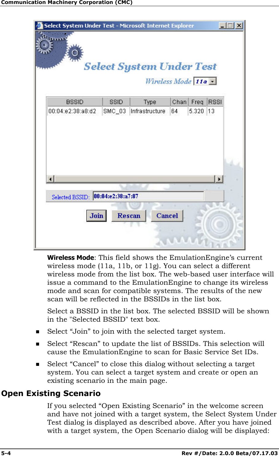 Communication Machinery Corporation (CMC) 5-4 Rev #/Date: 2.0.0 Beta/07.17.03 Wireless Mode: This field shows the EmulationEngine’s current wireless mode (11a, 11b, or 11g). You can select a different wireless mode from the list box. The web-based user interface will issue a command to the EmulationEngine to change its wireless mode and scan for compatible systems. The results of the new scan will be reflected in the BSSIDs in the list box. Select a BSSID in the list box. The selected BSSID will be shown in the "Selected BSSID" text box. Select “Join” to join with the selected target system. Select “Rescan” to update the list of BSSIDs. This selection will cause the EmulationEngine to scan for Basic Service Set IDs. Select “Cancel” to close this dialog without selecting a target system. You can select a target system and create or open an existing scenario in the main page. Open Existing Scenario If you selected “Open Existing Scenario” in the welcome screen and have not joined with a target system, the Select System Under Test dialog is displayed as described above. After you have joined with a target system, the Open Scenario dialog will be displayed: