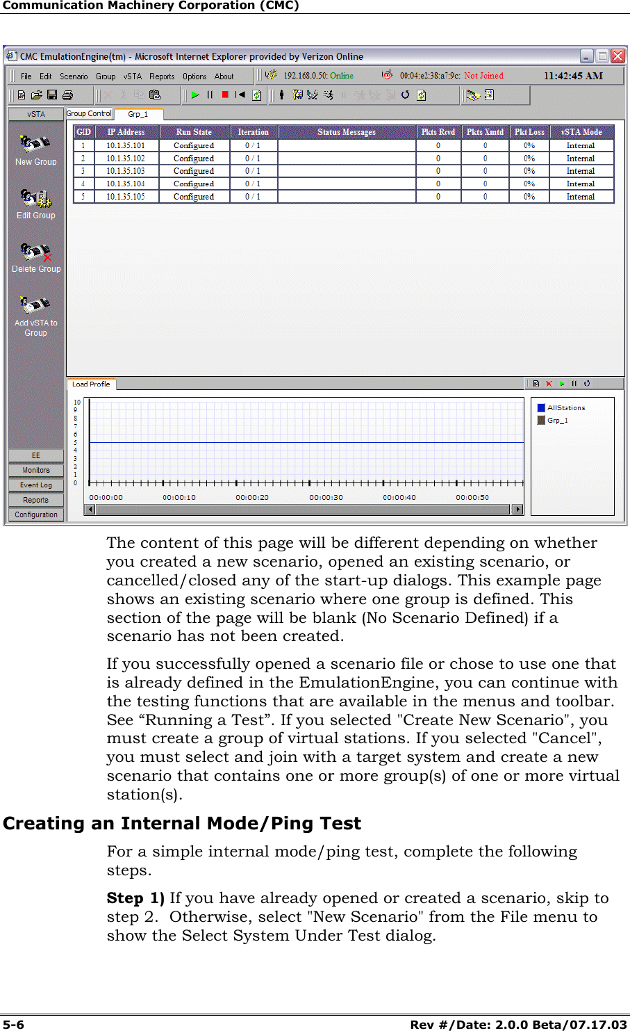 Communication Machinery Corporation (CMC) 5-6 Rev #/Date: 2.0.0 Beta/07.17.03 The content of this page will be different depending on whether you created a new scenario, opened an existing scenario, or cancelled/closed any of the start-up dialogs. This example page shows an existing scenario where one group is defined. This section of the page will be blank (No Scenario Defined) if a scenario has not been created. If you successfully opened a scenario file or chose to use one that is already defined in the EmulationEngine, you can continue with the testing functions that are available in the menus and toolbar. See “Running a Test”. If you selected "Create New Scenario", you must create a group of virtual stations. If you selected "Cancel", you must select and join with a target system and create a new scenario that contains one or more group(s) of one or more virtual station(s). Creating an Internal Mode/Ping Test For a simple internal mode/ping test, complete the following steps. Step 1) If you have already opened or created a scenario, skip to step 2. Otherwise, select "New Scenario" from the File menu to show the Select System Under Test dialog.