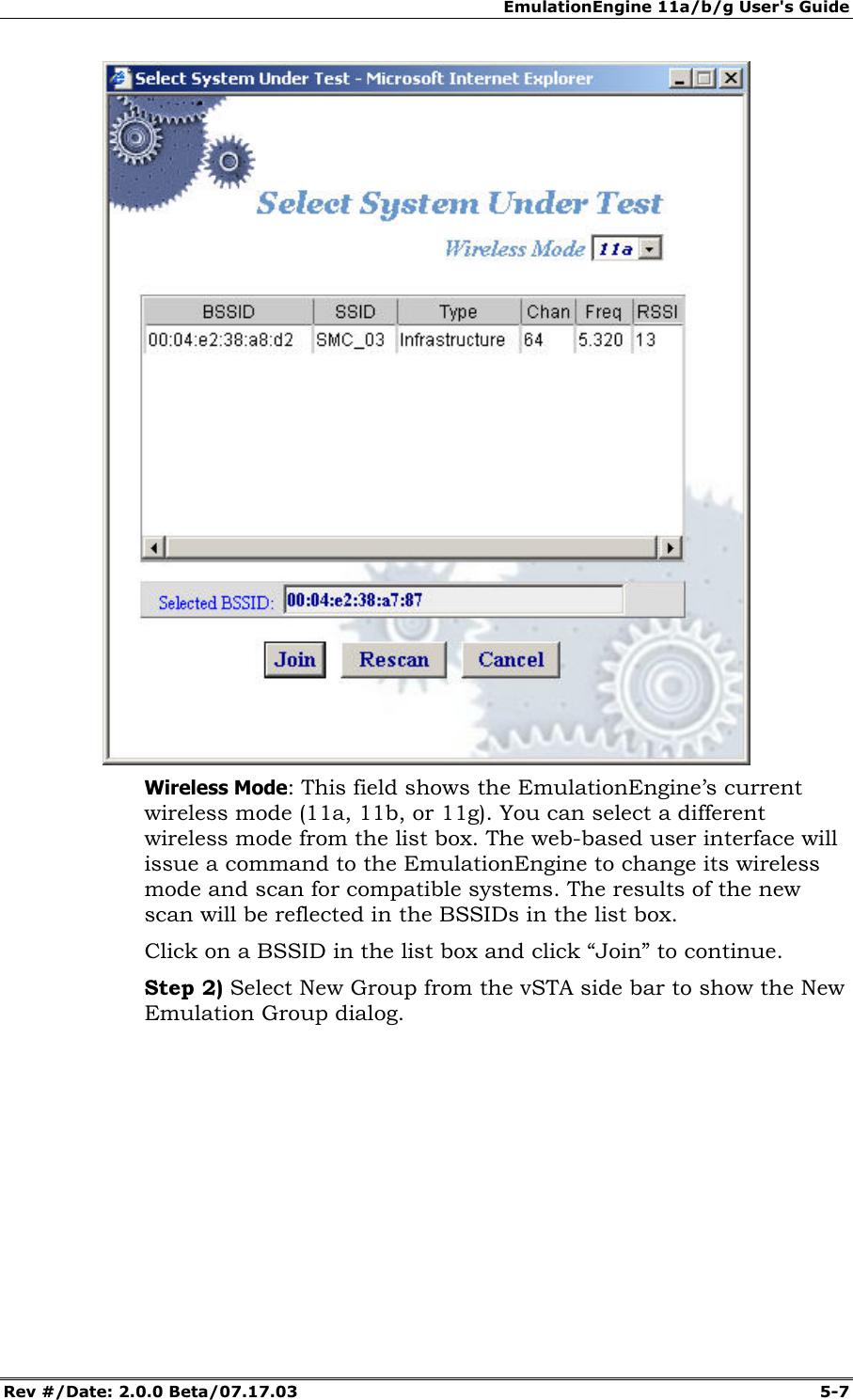 EmulationEngine 11a/b/g User's Guide Rev #/Date: 2.0.0 Beta/07.17.03 5-7 Wireless Mode: This field shows the EmulationEngine’s current wireless mode (11a, 11b, or 11g). You can select a different wireless mode from the list box. The web-based user interface will issue a command to the EmulationEngine to change its wireless mode and scan for compatible systems. The results of the new scan will be reflected in the BSSIDs in the list box. Click on a BSSID in the list box and click “Join” to continue. Step 2) Select New Group from the vSTA side bar to show the New Emulation Group dialog.