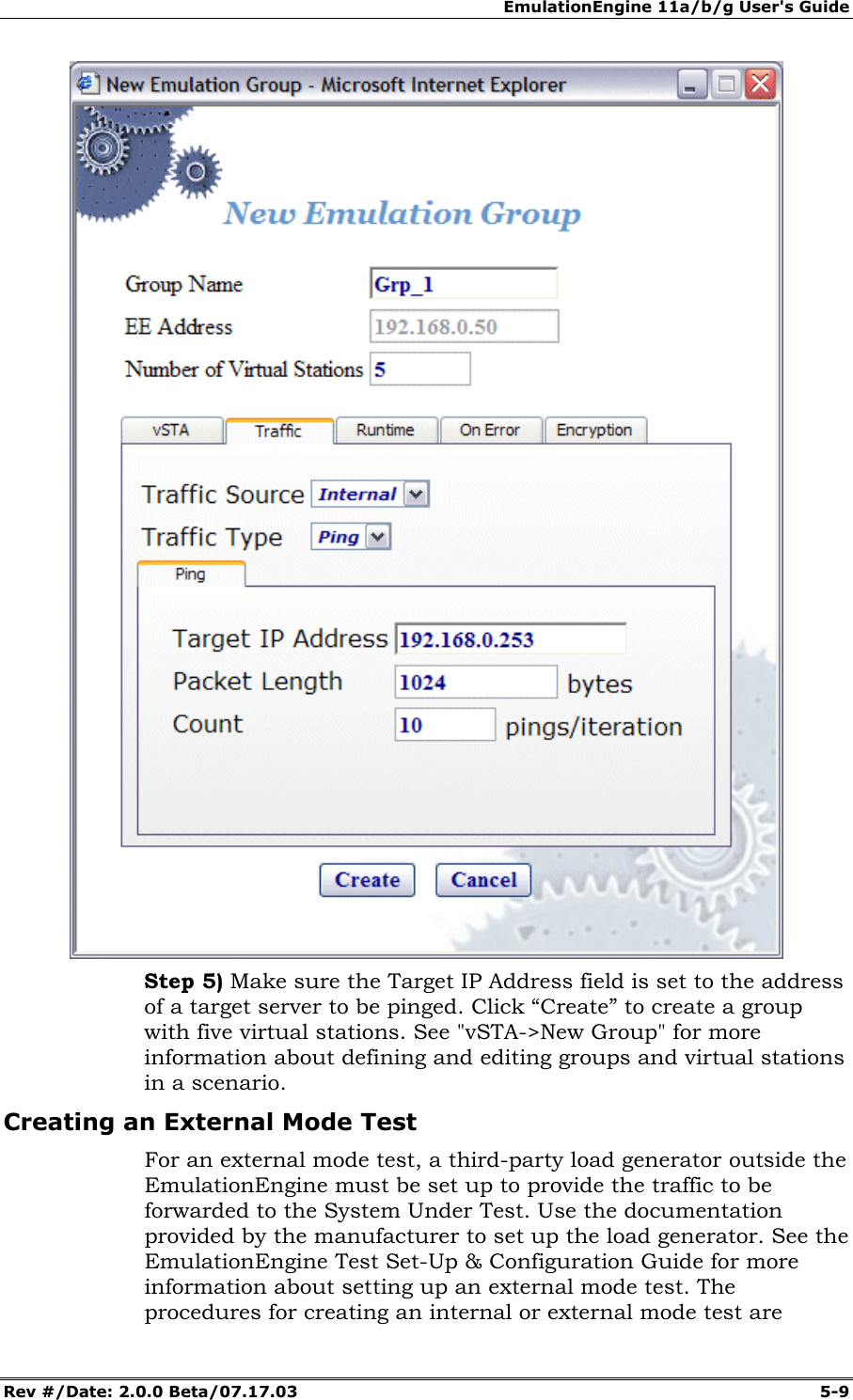 EmulationEngine 11a/b/g User's Guide Rev #/Date: 2.0.0 Beta/07.17.03 5-9 Step 5) Make sure the Target IP Address field is set to the address of a target server to be pinged. Click “Create” to create a group with five virtual stations. See "vSTA->New Group" for more information about defining and editing groups and virtual stations in a scenario. Creating an External Mode Test For an external mode test, a third-party load generator outside the EmulationEngine must be set up to provide the traffic to be forwarded to the System Under Test. Use the documentation provided by the manufacturer to set up the load generator. See the EmulationEngine Test Set-Up & Configuration Guide for more information about setting up an external mode test. The procedures for creating an internal or external mode test are