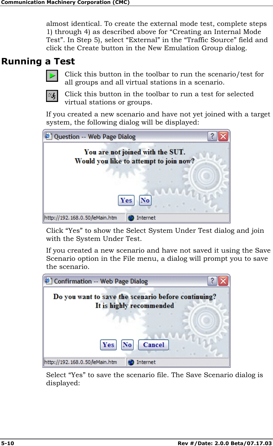 Communication Machinery Corporation (CMC) 5-10 Rev #/Date: 2.0.0 Beta/07.17.03 almost identical. To create the external mode test, complete steps 1) through 4) as described above for “Creating an Internal Mode Test”. In Step 5), select “External” in the “Traffic Source” field and click the Create button in the New Emulation Group dialog. Running a Test Click this button in the toolbar to run the scenario/test for all groups and all virtual stations in a scenario. Click this button in the toolbar to run a test for selected virtual stations or groups. If you created a new scenario and have not yet joined with a target system, the following dialog will be displayed: Click “Yes” to show the Select System Under Test dialog and join with the System Under Test. If you created a new scenario and have not saved it using the Save Scenario option in the File menu, a dialog will prompt you to save the scenario. Select “Yes” to save the scenario file. The Save Scenario dialog is displayed: