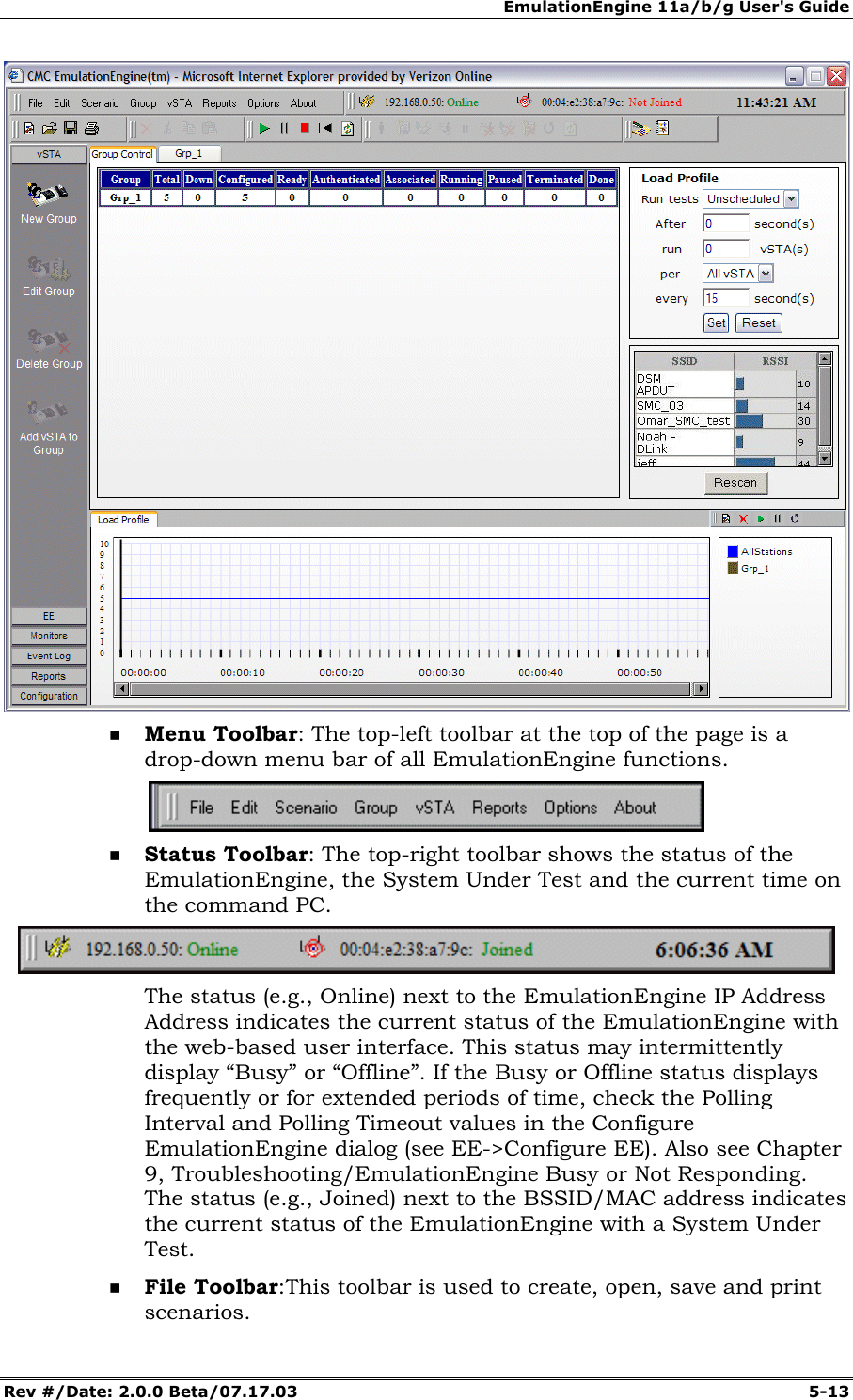 EmulationEngine 11a/b/g User's Guide Rev #/Date: 2.0.0 Beta/07.17.03 5-13 Menu Toolbar: The top-left toolbar at the top of the page is a drop-down menu bar of all EmulationEngine functions. Status Toolbar: The top-right toolbar shows the status of the EmulationEngine, the System Under Test and the current time on the command PC. The status (e.g., Online) next to the EmulationEngine IP Address Address indicates the current status of the EmulationEngine with the web-based user interface. This status may intermittently display “Busy” or “Offline”. If the Busy or Offline status displays frequently or for extended periods of time, check the Polling Interval and Polling Timeout values in the Configure EmulationEngine dialog (see EE->Configure EE). Also see Chapter 9, Troubleshooting/EmulationEngine Busy or Not Responding. The status (e.g., Joined) next to the BSSID/MAC address indicates the current status of the EmulationEngine with a System Under Test. File Toolbar: This toolbar is used to create, open, save and print scenarios.