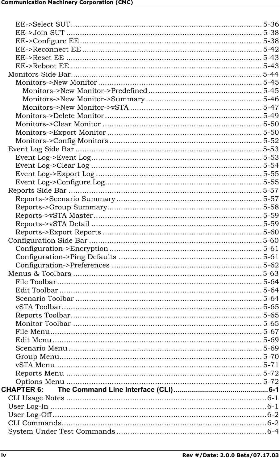 Communication Machinery Corporation (CMC) iv Rev #/Date: 2.0.0 Beta/07.17.03 EE->Select SUT.................................................................................... 5-36 EE->Join SUT ...................................................................................... 5-38 EE->Configure EE ................................................................................ 5-38 EE->Reconnect EE ............................................................................... 5-42 EE->Reset EE ...................................................................................... 5-43 EE->Reboot EE .................................................................................... 5-43 Monitors Side Bar....................................................................................5-44 Monitors->New Monitor ........................................................................ 5-45 Monitors->New Monitor->Predefined.................................................. 5-45 Monitors->New Monitor->Summary ................................................... 5-46 Monitors->New Monitor->vSTA .......................................................... 5-47 Monitors->Delete Monitor..................................................................... 5-49 Monitors->Clear Monitor ...................................................................... 5-50 Monitors->Export Monitor .................................................................... 5-50 Monitors->Config Monitors ................................................................... 5-52 Event Log Side Bar ..................................................................................5-53 Event Log->Event Log........................................................................... 5-53 Event Log->Clear Log ........................................................................... 5-54 Event Log->Export Log ......................................................................... 5-55 Event Log->Configure Log..................................................................... 5-55 Reports Side Bar ..................................................................................... 5-57 Reports->Scenario Summary ................................................................ 5-57 Reports->Group Summary.................................................................... 5-58 Reports->vSTA Master.......................................................................... 5-59 Reports->vSTA Detail ........................................................................... 5-59 Reports->Export Reports ...................................................................... 5-60 Configuration Side Bar ............................................................................ 5-60 Configuration->Encryption ................................................................... 5-61 Configuration->Ping Defaults ............................................................... 5-61 Configuration->Preferences .................................................................. 5-62 Menus & Toolbars ...................................................................................5-63 File Toolbar.......................................................................................... 5-64 Edit Toolbar ......................................................................................... 5-64 Scenario Toolbar .................................................................................. 5-64 vSTA Toolbar........................................................................................ 5-65 Reports Toolbar.................................................................................... 5-65 Monitor Toolbar ................................................................................... 5-65 File Menu............................................................................................. 5-67 Edit Menu............................................................................................ 5-69 Scenario Menu ..................................................................................... 5-69 Group Menu......................................................................................... 5-70 vSTA Menu .......................................................................................... 5-71 Reports Menu ...................................................................................... 5-72 Options Menu ...................................................................................... 5-72 CHAPTER 6: The Command Line Interface (CLI)................................................ 6-1 CLI Usage Notes ........................................................................................6-1 User Log-In ...............................................................................................6-1 User Log-Off ..............................................................................................6-2 CLI Commands..........................................................................................6-2 System Under Test Commands ..................................................................6-4