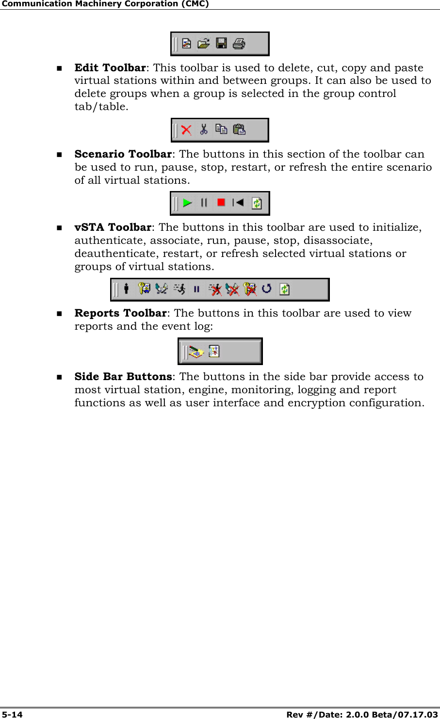 Communication Machinery Corporation (CMC) 5-14 Rev #/Date: 2.0.0 Beta/07.17.03 Edit Toolbar: This toolbar is used to delete, cut, copy and paste virtual stations within and between groups. It can also be used to delete groups when a group is selected in the group control tab/table. Scenario Toolbar: The buttons in this section of the toolbar can be used to run, pause, stop, restart, or refresh the entire scenario of all virtual stations. vSTA Toolbar: The buttons in this toolbar are used to initialize, authenticate, associate, run, pause, stop, disassociate, deauthenticate, restart, or refresh selected virtual stations or groups of virtual stations. Reports Toolbar: The buttons in this toolbar are used to view reports and the event log: Side Bar Buttons: The buttons in the side bar provide access to most virtual station, engine, monitoring, logging and report functions as well as user interface and encryption configuration.