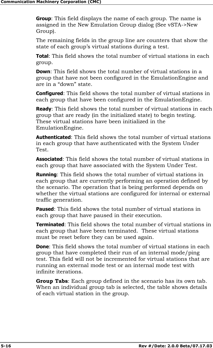 Communication Machinery Corporation (CMC) 5-16 Rev #/Date: 2.0.0 Beta/07.17.03 Group: This field displays the name of each group. The name is assigned in the New Emulation Group dialog (See vSTA->New Group). The remaining fields in the group line are counters that show the state of each group’s virtual stations during a test. Total: This field shows the total number of virtual stations in each group. Down: This field shows the total number of virtual stations in a group that have not been configured in the EmulationEngine and are in a “down” state. Configured: This field shows the total number of virtual stations in each group that have been configured in the EmulationEngine. Ready: This field shows the total number of virtual stations in each group that are ready (in the initialized state) to begin testing. These virtual stations have been initialized in the EmulationEngine. Authenticated: This field shows the total number of virtual stations in each group that have authenticated with the System Under Test. Associated: This field shows the total number of virtual stations in each group that have associated with the System Under Test. Running: This field shows the total number of virtual stations in each group that are currently performing an operation defined by the scenario. The operation that is being performed depends on whether the virtual stations are configured for internal or external traffic generation. Paused: This field shows the total number of virtual stations in each group that have paused in their execution. Terminated: This field shows the total number of virtual stations in each group that have been terminated. These virtual stations must be reset before they can be used again. Done: This field shows the total number of virtual stations in each group that have completed their run of an internal mode/ping test. This field will not be incremented for virtual stations that are running an external mode test or an internal mode test with infinite iterations. Group Tabs: Each group defined in the scenario has its own tab. When an individual group tab is selected, the table shows details of each virtual station in the group.