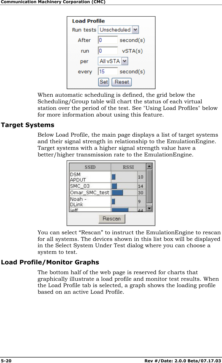 Communication Machinery Corporation (CMC) 5-20 Rev #/Date: 2.0.0 Beta/07.17.03 When automatic scheduling is defined, the grid below the Scheduling/Group table will chart the status of each virtual station over the period of the test. See "Using Load Profiles" below for more information about using this feature. Target Systems Below Load Profile, the main page displays a list of target systems and their signal strength in relationship to the EmulationEngine. Target systems with a higher signal strength value have a better/higher transmission rate to the EmulationEngine. You can select “Rescan” to instruct the EmulationEngine to rescan for all systems. The devices shown in this list box will be displayed in the Select System Under Test dialog where you can choose a system to test. Load Profile/Monitor Graphs The bottom half of the web page is reserved for charts that graphically illustrate a load profile and monitor test results. When the Load Profile tab is selected, a graph shows the loading profile based on an active Load Profile.