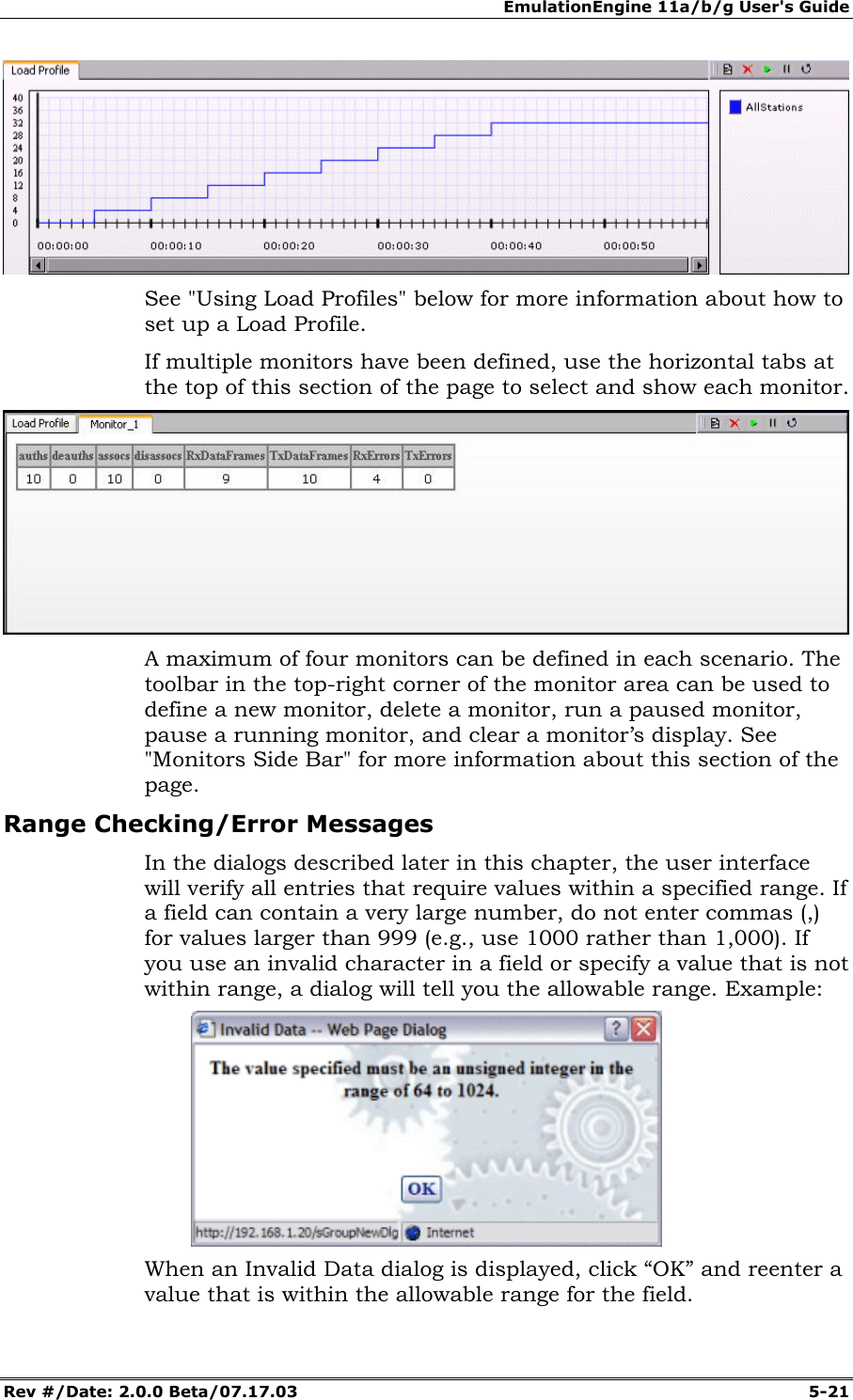 EmulationEngine 11a/b/g User's Guide Rev #/Date: 2.0.0 Beta/07.17.03 5-21 See "Using Load Profiles" below for more information about how to set up a Load Profile. If multiple monitors have been defined, use the horizontal tabs at the top of this section of the page to select and show each monitor. A maximum of four monitors can be defined in each scenario. The toolbar in the top-right corner of the monitor area can be used to define a new monitor, delete a monitor, run a paused monitor, pause a running monitor, and clear a monitor’s display. See "Monitors Side Bar" for more information about this section of the page. Range Checking/Error Messages In the dialogs described later in this chapter, the user interface will verify all entries that require values within a specified range. If a field can contain a very large number, do not enter commas (,) for values larger than 999 (e.g., use 1000 rather than 1,000). If you use an invalid character in a field or specify a value that is not within range, a dialog will tell you the allowable range. Example: When an Invalid Data dialog is displayed, click “OK” and reenter a value that is within the allowable range for the field.