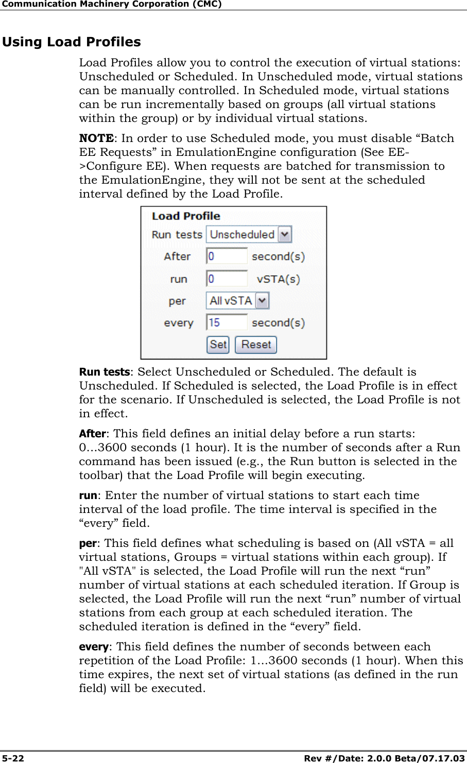 Communication Machinery Corporation (CMC) 5-22 Rev #/Date: 2.0.0 Beta/07.17.03 Using Load Profiles Load Profiles allow you to control the execution of virtual stations: Unscheduled or Scheduled. In Unscheduled mode, virtual stations can be manually controlled. In Scheduled mode, virtual stations can be run incrementally based on groups (all virtual stations within the group) or by individual virtual stations. NOTE: In order to use Scheduled mode, you must disable “Batch EE Requests” in EmulationEngine configuration (See EE->Configure EE). When requests are batched for transmission to the EmulationEngine, they will not be sent at the scheduled interval defined by the Load Profile. Run tests: Select Unscheduled or Scheduled. The default is Unscheduled. If Scheduled is selected, the Load Profile is in effect for the scenario. If Unscheduled is selected, the Load Profile is not in effect. After: This field defines an initial delay before a run starts: 0...3600 seconds (1 hour). It is the number of seconds after a Run command has been issued (e.g., the Run button is selected in the toolbar) that the Load Profile will begin executing. run: Enter the number of virtual stations to start each time interval of the load profile. The time interval is specified in the “every” field. per: This field defines what scheduling is based on (All vSTA = all virtual stations, Groups = virtual stations within each group). If "All vSTA" is selected, the Load Profile will run the next “run” number of virtual stations at each scheduled iteration. If Group is selected, the Load Profile will run the next “run” number of virtual stations from each group at each scheduled iteration. The scheduled iteration is defined in the “every” field. every: This field defines the number of seconds between each repetition of the Load Profile: 1...3600 seconds (1 hour). When this time expires, the next set of virtual stations (as defined in the run field) will be executed.