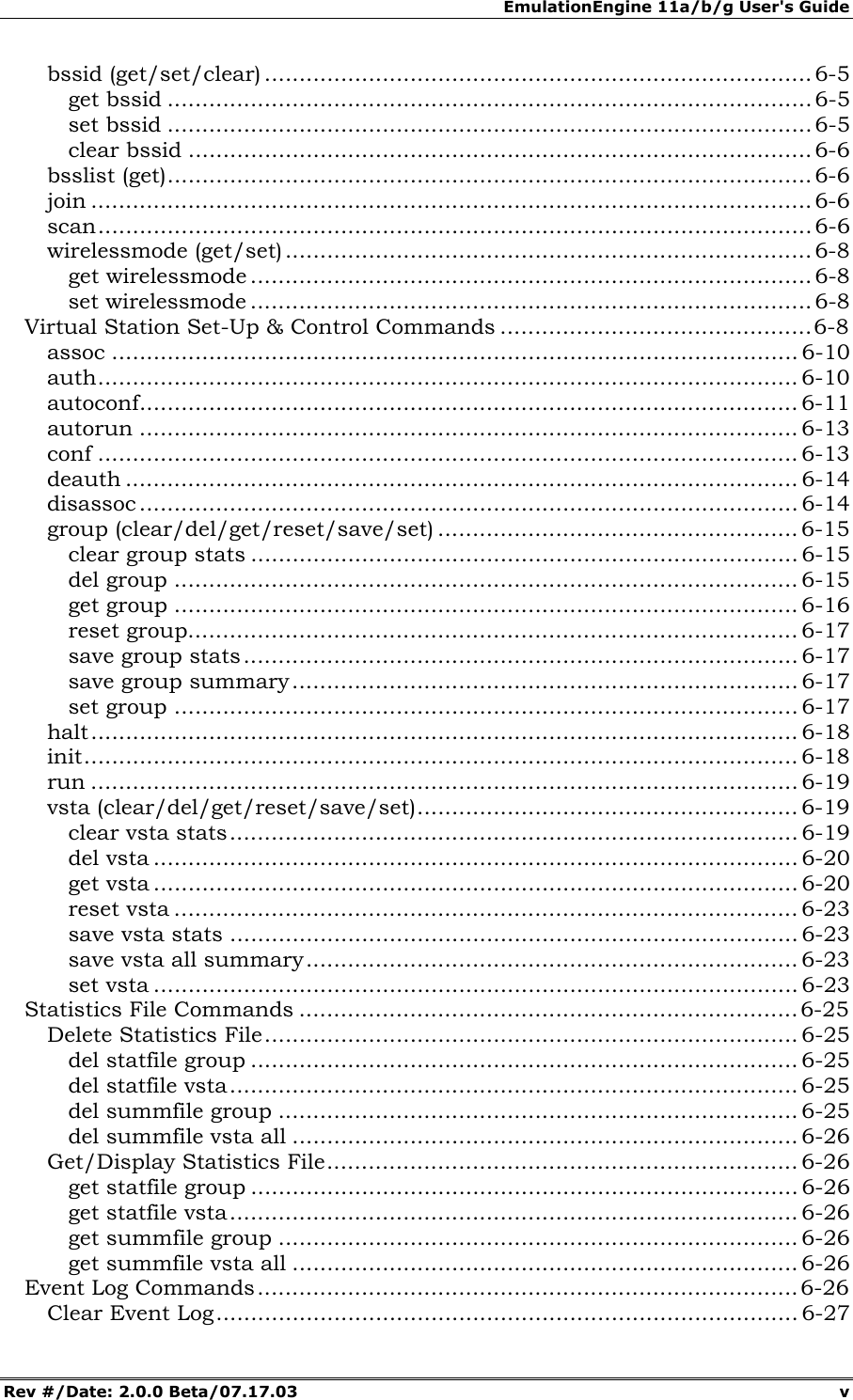 EmulationEngine 11a/b/g User's Guide Rev #/Date: 2.0.0 Beta/07.17.03 v bssid (get/set/clear) ............................................................................... 6-5 get bssid .............................................................................................6-5 set bssid ............................................................................................. 6-5 clear bssid ..........................................................................................6-6 bsslist (get)............................................................................................. 6-6 join ........................................................................................................ 6-6 scan....................................................................................................... 6-6 wirelessmode (get/set) ............................................................................ 6-8 get wirelessmode ................................................................................. 6-8 set wirelessmode ................................................................................. 6-8 Virtual Station Set-Up & Control Commands .............................................6-8 assoc ................................................................................................... 6-10 auth..................................................................................................... 6-10 autoconf............................................................................................... 6-11 autorun ............................................................................................... 6-13 conf ..................................................................................................... 6-13 deauth ................................................................................................. 6-14 disassoc ............................................................................................... 6-14 group (clear/del/get/reset/save/set) .................................................... 6-15 clear group stats ............................................................................... 6-15 del group .......................................................................................... 6-15 get group .......................................................................................... 6-16 reset group........................................................................................ 6-17 save group stats................................................................................ 6-17 save group summary......................................................................... 6-17 set group .......................................................................................... 6-17 halt...................................................................................................... 6-18 init....................................................................................................... 6-18 run ...................................................................................................... 6-19 vsta (clear/del/get/reset/save/set)....................................................... 6-19 clear vsta stats.................................................................................. 6-19 del vsta ............................................................................................. 6-20 get vsta ............................................................................................. 6-20 reset vsta .......................................................................................... 6-23 save vsta stats .................................................................................. 6-23 save vsta all summary....................................................................... 6-23 set vsta ............................................................................................. 6-23 Statistics File Commands ........................................................................6-25 Delete Statistics File............................................................................. 6-25 del statfile group ............................................................................... 6-25 del statfile vsta.................................................................................. 6-25 del summfile group ........................................................................... 6-25 del summfile vsta all ......................................................................... 6-26 Get/Display Statistics File.................................................................... 6-26 get statfile group ............................................................................... 6-26 get statfile vsta.................................................................................. 6-26 get summfile group ........................................................................... 6-26 get summfile vsta all ......................................................................... 6-26 Event Log Commands..............................................................................6-26 Clear Event Log.................................................................................... 6-27