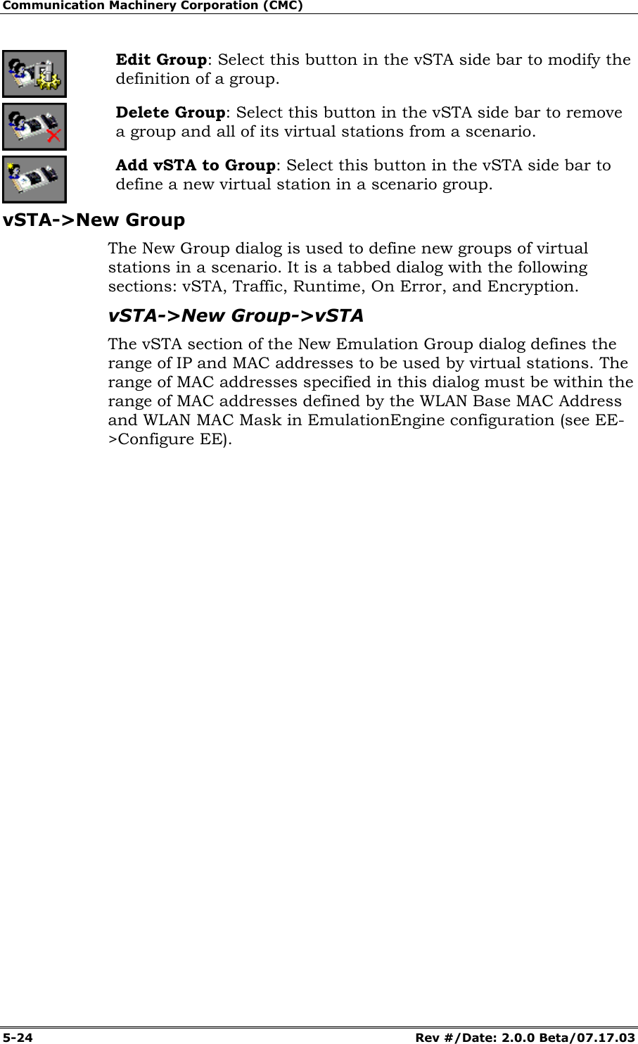 Communication Machinery Corporation (CMC) 5-24 Rev #/Date: 2.0.0 Beta/07.17.03 Edit Group: Select this button in the vSTA side bar to modify the definition of a group. Delete Group: Select this button in the vSTA side bar to remove a group and all of its virtual stations from a scenario. Add vSTA to Group: Select this button in the vSTA side bar to define a new virtual station in a scenario group. vSTA->New Group The New Group dialog is used to define new groups of virtual stations in a scenario. It is a tabbed dialog with the following sections: vSTA, Traffic, Runtime, On Error, and Encryption. vSTA->New Group->vSTA The vSTA section of the New Emulation Group dialog defines the range of IP and MAC addresses to be used by virtual stations. The range of MAC addresses specified in this dialog must be within the range of MAC addresses defined by the WLAN Base MAC Address and WLAN MAC Mask in EmulationEngine configuration (see EE->Configure EE).