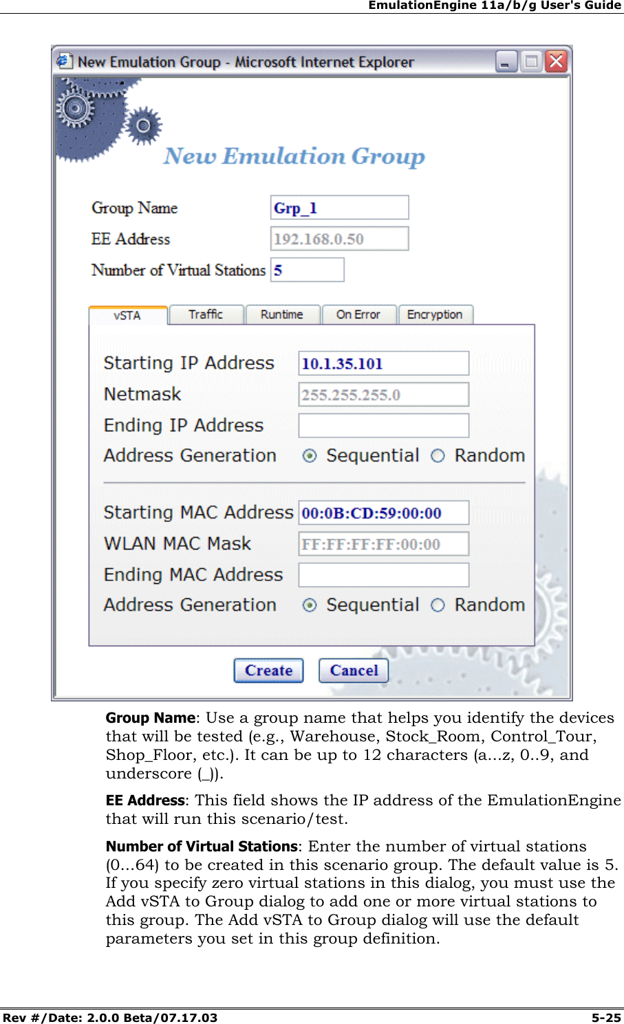 EmulationEngine 11a/b/g User's Guide Rev #/Date: 2.0.0 Beta/07.17.03 5-25 Group Name: Use a group name that helps you identify the devices that will be tested (e.g., Warehouse, Stock_Room, Control_Tour, Shop_Floor, etc.). It can be up to 12 characters (a...z, 0..9, and underscore (_)). EE Address: This field shows the IP address of the EmulationEngine that will run this scenario/test. Number of Virtual Stations: Enter the number of virtual stations (0...64) to be created in this scenario group. The default value is 5. If you specify zero virtual stations in this dialog, you must use the Add vSTA to Group dialog to add one or more virtual stations to this group. The Add vSTA to Group dialog will use the default parameters you set in this group definition.