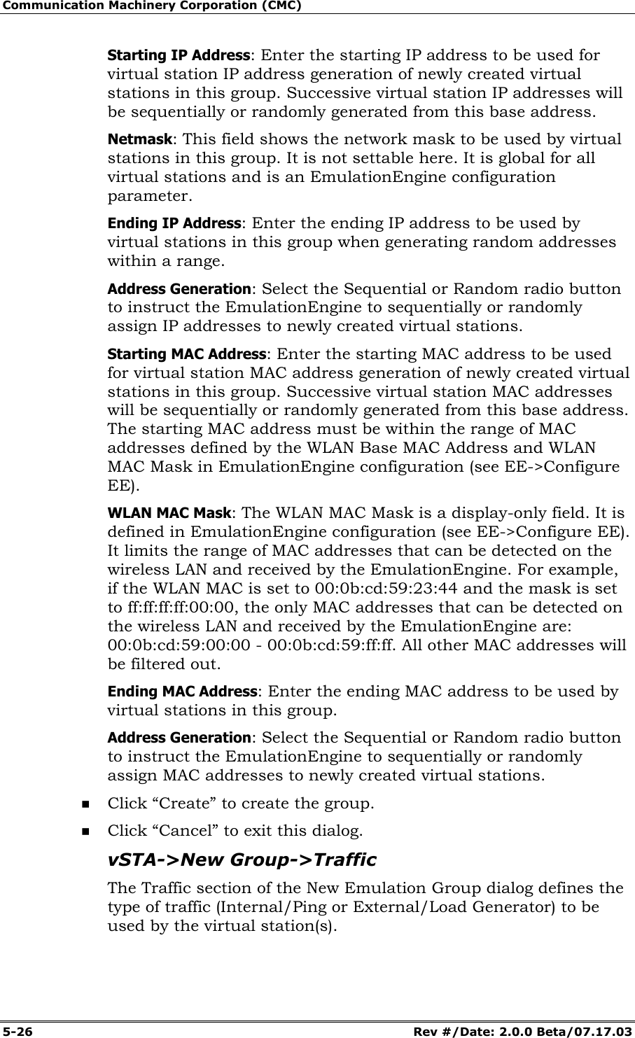 Communication Machinery Corporation (CMC) 5-26 Rev #/Date: 2.0.0 Beta/07.17.03 Starting IP Address: Enter the starting IP address to be used for virtual station IP address generation of newly created virtual stations in this group. Successive virtual station IP addresses will be sequentially or randomly generated from this base address. Netmask: This field shows the network mask to be used by virtual stations in this group. It is not settable here. It is global for all virtual stations and is an EmulationEngine configuration parameter. Ending IP Address: Enter the ending IP address to be used by virtual stations in this group when generating random addresses within a range. Address Generation: Select the Sequential or Random radio button to instruct the EmulationEngine to sequentially or randomly assign IP addresses to newly created virtual stations. Starting MAC Address: Enter the starting MAC address to be used for virtual station MAC address generation of newly created virtual stations in this group. Successive virtual station MAC addresses will be sequentially or randomly generated from this base address. The starting MAC address must be within the range of MAC addresses defined by the WLAN Base MAC Address and WLAN MAC Mask in EmulationEngine configuration (see EE->Configure EE). WLAN MAC Mask: The WLAN MAC Mask is a display-only field. It is defined in EmulationEngine configuration (see EE->Configure EE). It limits the range of MAC addresses that can be detected on the wireless LAN and received by the EmulationEngine. For example, if the WLAN MAC is set to 00:0b:cd:59:23:44 and the mask is set to ff:ff:ff:ff:00:00, the only MAC addresses that can be detected on the wireless LAN and received by the EmulationEngine are: 00:0b:cd:59:00:00 - 00:0b:cd:59:ff:ff. All other MAC addresses will be filtered out. Ending MAC Address: Enter the ending MAC address to be used by virtual stations in this group. Address Generation: Select the Sequential or Random radio button to instruct the EmulationEngine to sequentially or randomly assign MAC addresses to newly created virtual stations. Click “Create” to create the group. Click “Cancel” to exit this dialog. vSTA->New Group->Traffic The Traffic section of the New Emulation Group dialog defines the type of traffic (Internal/Ping or External/Load Generator) to be used by the virtual station(s).