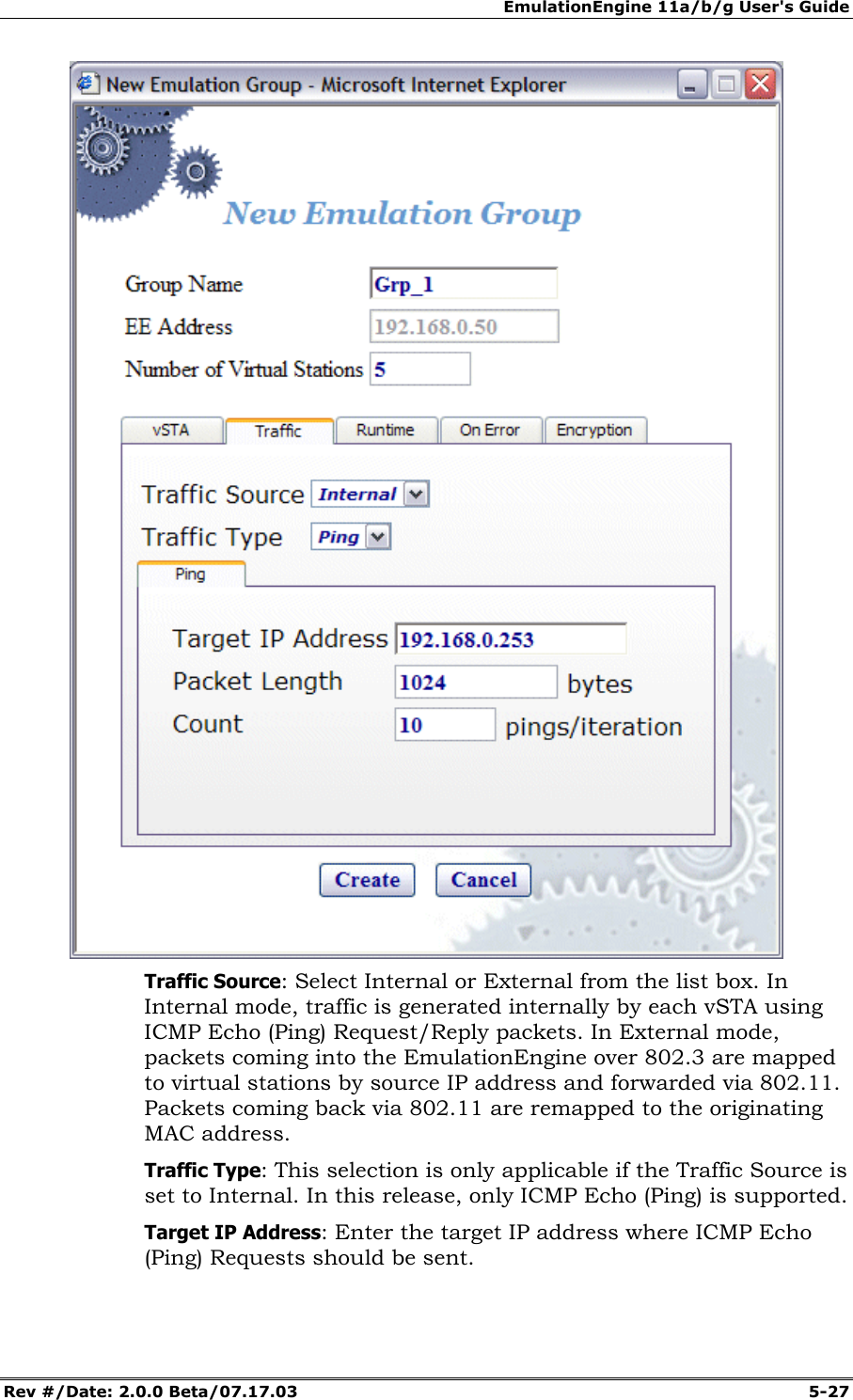 EmulationEngine 11a/b/g User's Guide Rev #/Date: 2.0.0 Beta/07.17.03 5-27 Traffic Source: Select Internal or External from the list box. In Internal mode, traffic is generated internally by each vSTA using ICMP Echo (Ping) Request/Reply packets. In External mode, packets coming into the EmulationEngine over 802.3 are mapped to virtual stations by source IP address and forwarded via 802.11. Packets coming back via 802.11 are remapped to the originating MAC address. Traffic Type: This selection is only applicable if the Traffic Source is set to Internal. In this release, only ICMP Echo (Ping) is supported. Target IP Address: Enter the target IP address where ICMP Echo (Ping) Requests should be sent.
