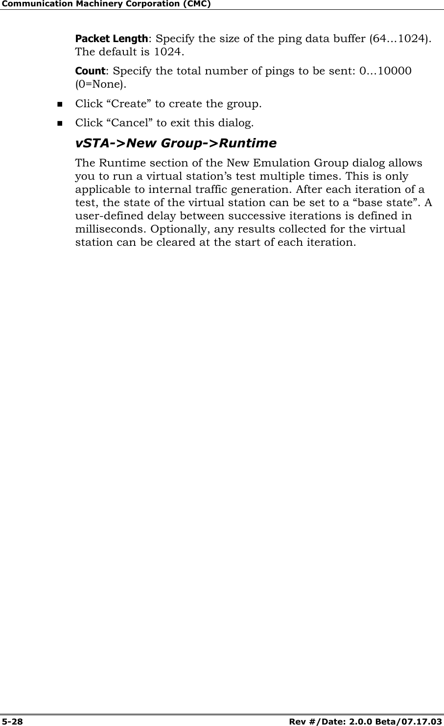 Communication Machinery Corporation (CMC) 5-28 Rev #/Date: 2.0.0 Beta/07.17.03 Packet Length: Specify the size of the ping data buffer (64...1024). The default is 1024. Count: Specify the total number of pings to be sent: 0...10000 (0=None). Click “Create” to create the group. Click “Cancel” to exit this dialog. vSTA->New Group->Runtime The Runtime section of the New Emulation Group dialog allows you to run a virtual station’s test multiple times. This is only applicable to internal traffic generation. After each iteration of a test, the state of the virtual station can be set to a “base state”. A user-defined delay between successive iterations is defined in milliseconds. Optionally, any results collected for the virtual station can be cleared at the start of each iteration.