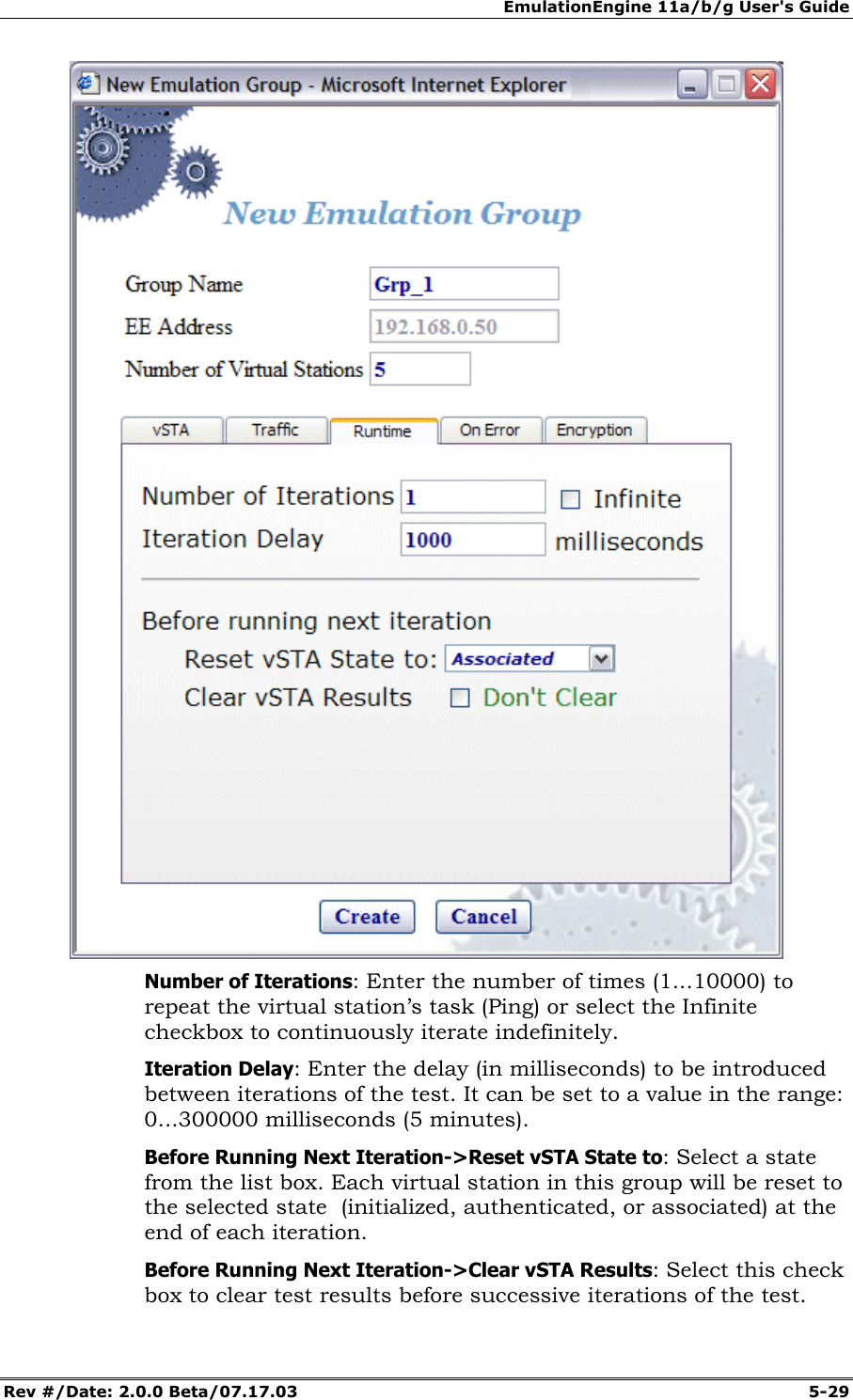 EmulationEngine 11a/b/g User's Guide Rev #/Date: 2.0.0 Beta/07.17.03 5-29 Number of Iterations: Enter the number of times (1...10000) to repeat the virtual station’s task (Ping) or select the Infinite checkbox to continuously iterate indefinitely. Iteration Delay: Enter the delay (in milliseconds) to be introduced between iterations of the test. It can be set to a value in the range: 0...300000 milliseconds (5 minutes). Before Running Next Iteration->Reset vSTA State to: Select a state from the list box. Each virtual station in this group will be reset to the selected state (initialized, authenticated, or associated) at the end of each iteration. Before Running Next Iteration->Clear vSTA Results: Select this check box to clear test results before successive iterations of the test.