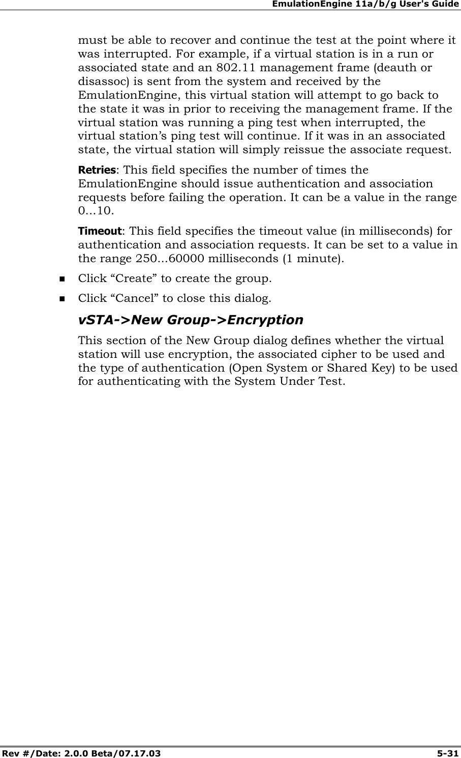 EmulationEngine 11a/b/g User's Guide Rev #/Date: 2.0.0 Beta/07.17.03 5-31 must be able to recover and continue the test at the point where it was interrupted. For example, if a virtual station is in a run or associated state and an 802.11 management frame (deauth or disassoc) is sent from the system and received by the EmulationEngine, this virtual station will attempt to go back to the state it was in prior to receiving the management frame. If the virtual station was running a ping test when interrupted, the virtual station’s ping test will continue. If it was in an associated state, the virtual station will simply reissue the associate request. Retries: This field specifies the number of times the EmulationEngine should issue authentication and association requests before failing the operation. It can be a value in the range 0...10. Timeout: This field specifies the timeout value (in milliseconds) for authentication and association requests. It can be set to a value in the range 250...60000 milliseconds (1 minute). Click “Create” to create the group. Click “Cancel” to close this dialog. vSTA->New Group->Encryption This section of the New Group dialog defines whether the virtual station will use encryption, the associated cipher to be used and the type of authentication (Open System or Shared Key) to be used for authenticating with the System Under Test.
