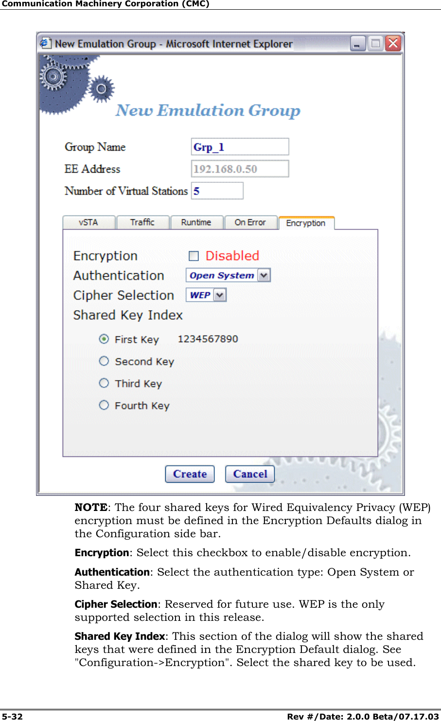 Communication Machinery Corporation (CMC) 5-32 Rev #/Date: 2.0.0 Beta/07.17.03 NOTE: The four shared keys for Wired Equivalency Privacy (WEP) encryption must be defined in the Encryption Defaults dialog in the Configuration side bar. Encryption: Select this checkbox to enable/disable encryption. Authentication: Select the authentication type: Open System or Shared Key. Cipher Selection: Reserved for future use. WEP is the only supported selection in this release. Shared Key Index: This section of the dialog will show the shared keys that were defined in the Encryption Default dialog. See "Configuration->Encryption". Select the shared key to be used.