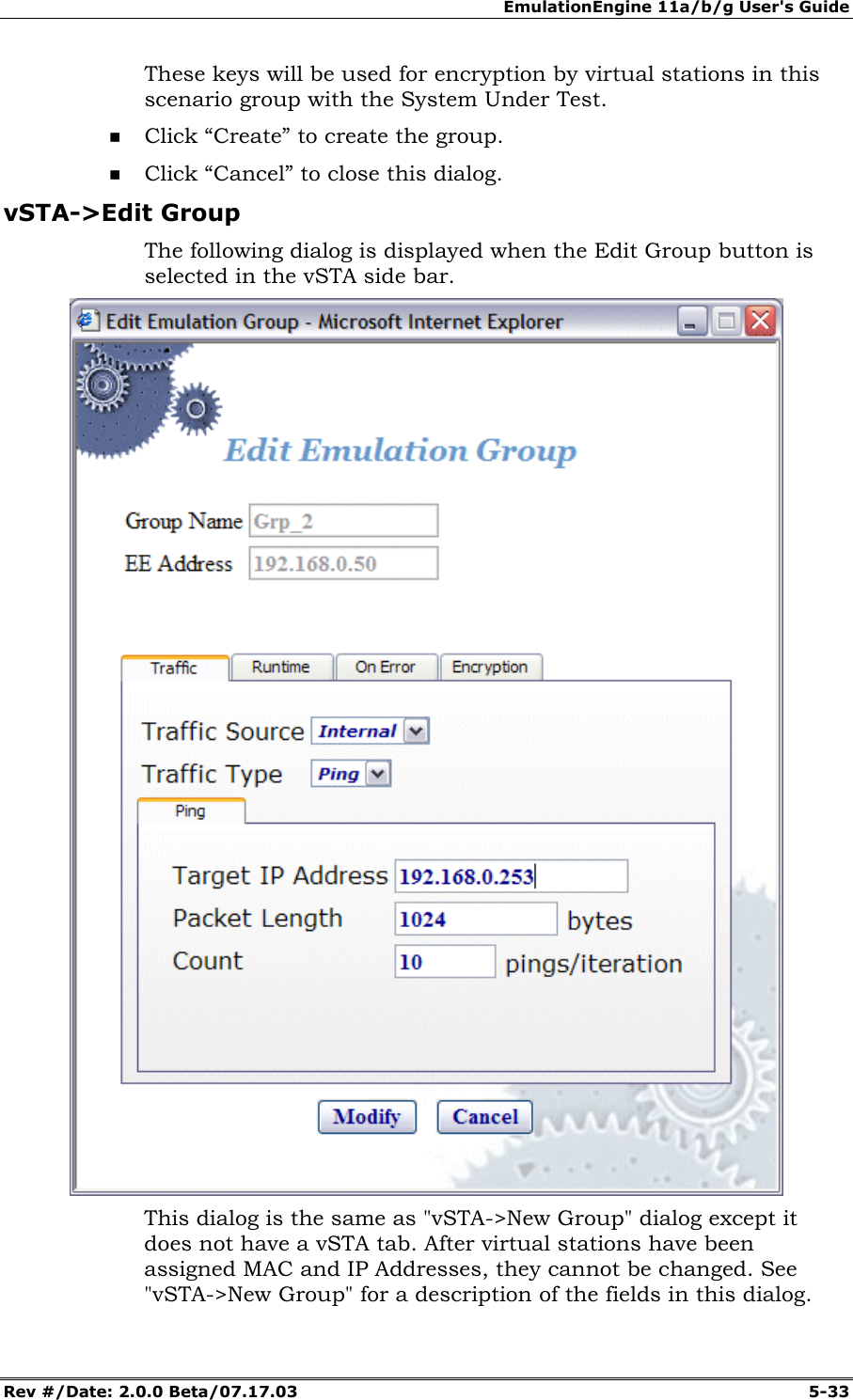 EmulationEngine 11a/b/g User's Guide Rev #/Date: 2.0.0 Beta/07.17.03 5-33 These keys will be used for encryption by virtual stations in this scenario group with the System Under Test. Click “Create” to create the group. Click “Cancel” to close this dialog. vSTA->Edit Group The following dialog is displayed when the Edit Group button is selected in the vSTA side bar. This dialog is the same as "vSTA->New Group" dialog except it does not have a vSTA tab. After virtual stations have been assigned MAC and IP Addresses, they cannot be changed. See "vSTA->New Group" for a description of the fields in this dialog.