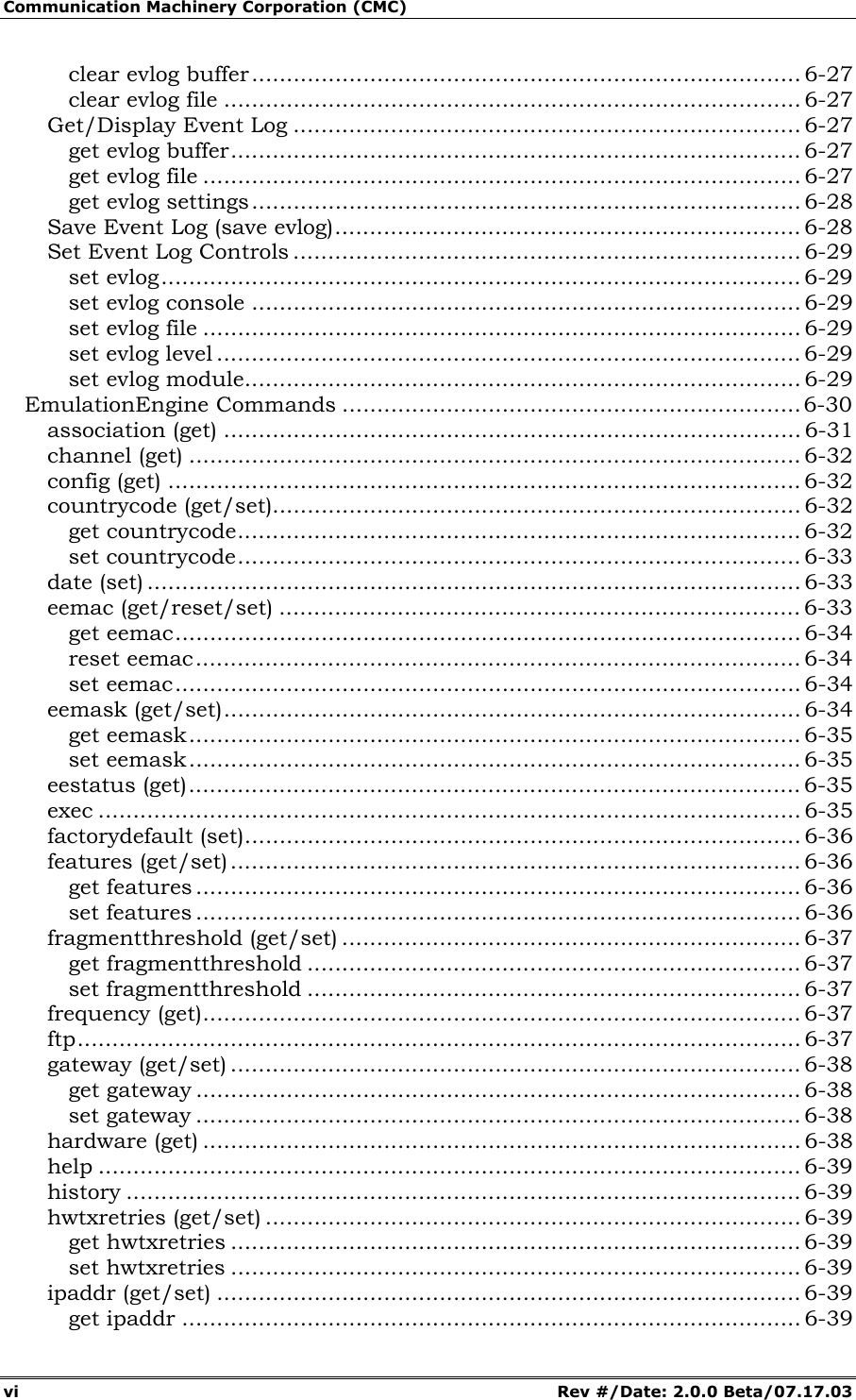 Communication Machinery Corporation (CMC) vi Rev #/Date: 2.0.0 Beta/07.17.03 clear evlog buffer............................................................................... 6-27 clear evlog file ................................................................................... 6-27 Get/Display Event Log ......................................................................... 6-27 get evlog buffer.................................................................................. 6-27 get evlog file ...................................................................................... 6-27 get evlog settings............................................................................... 6-28 Save Event Log (save evlog)................................................................... 6-28 Set Event Log Controls ......................................................................... 6-29 set evlog............................................................................................ 6-29 set evlog console ............................................................................... 6-29 set evlog file ...................................................................................... 6-29 set evlog level .................................................................................... 6-29 set evlog module................................................................................ 6-29 EmulationEngine Commands ..................................................................6-30 association (get) ................................................................................... 6-31 channel (get) ........................................................................................ 6-32 config (get) ........................................................................................... 6-32 countrycode (get/set)............................................................................ 6-32 get countrycode................................................................................. 6-32 set countrycode................................................................................. 6-33 date (set) .............................................................................................. 6-33 eemac (get/reset/set) ........................................................................... 6-33 get eemac.......................................................................................... 6-34 reset eemac....................................................................................... 6-34 set eemac.......................................................................................... 6-34 eemask (get/set)................................................................................... 6-34 get eemask........................................................................................ 6-35 set eemask........................................................................................ 6-35 eestatus (get)........................................................................................ 6-35 exec ..................................................................................................... 6-35 factorydefault (set)................................................................................ 6-36 features (get/set).................................................................................. 6-36 get features ....................................................................................... 6-36 set features ....................................................................................... 6-36 fragmentthreshold (get/set) .................................................................. 6-37 get fragmentthreshold ....................................................................... 6-37 set fragmentthreshold ....................................................................... 6-37 frequency (get)...................................................................................... 6-37 ftp........................................................................................................ 6-37 gateway (get/set) .................................................................................. 6-38 get gateway ....................................................................................... 6-38 set gateway ....................................................................................... 6-38 hardware (get) ...................................................................................... 6-38 help ..................................................................................................... 6-39 history ................................................................................................. 6-39 hwtxretries (get/set) ............................................................................. 6-39 get hwtxretries .................................................................................. 6-39 set hwtxretries .................................................................................. 6-39 ipaddr (get/set) .................................................................................... 6-39 get ipaddr ......................................................................................... 6-39