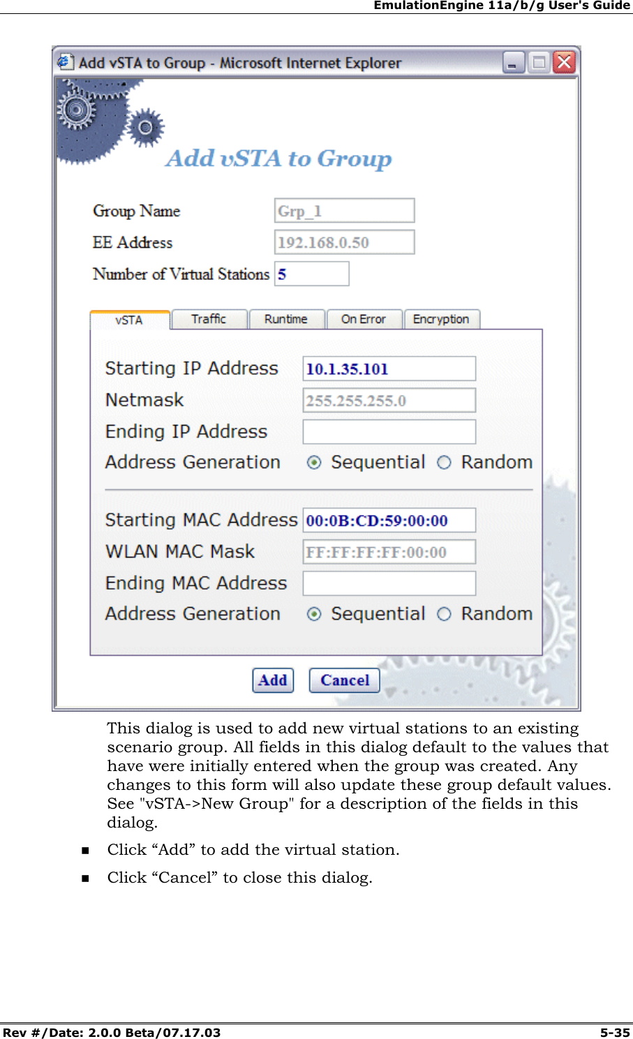 EmulationEngine 11a/b/g User's Guide Rev #/Date: 2.0.0 Beta/07.17.03 5-35 This dialog is used to add new virtual stations to an existing scenario group. All fields in this dialog default to the values that have were initially entered when the group was created. Any changes to this form will also update these group default values. See "vSTA->New Group" for a description of the fields in this dialog. Click “Add” to add the virtual station. Click “Cancel” to close this dialog.