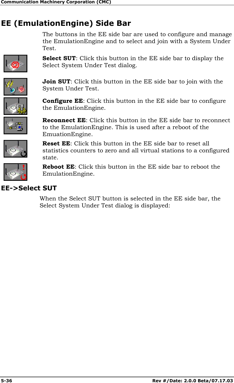 Communication Machinery Corporation (CMC) 5-36 Rev #/Date: 2.0.0 Beta/07.17.03 EE (EmulationEngine) Side Bar The buttons in the EE side bar are used to configure and manage the EmulationEngine and to select and join with a System Under Test. Select SUT: Click this button in the EE side bar to display the Select System Under Test dialog. Join SUT: Click this button in the EE side bar to join with the System Under Test. Configure EE: Click this button in the EE side bar to configure the EmulationEngine. Reconnect EE: Click this button in the EE side bar to reconnect to the EmulationEngine. This is used after a reboot of the EmuationEngine. Reset EE: Click this button in the EE side bar to reset all statistics counters to zero and all virtual stations to a configured state. Reboot EE: Click this button in the EE side bar to reboot the EmulationEngine. EE->Select SUT When the Select SUT button is selected in the EE side bar, the Select System Under Test dialog is displayed: