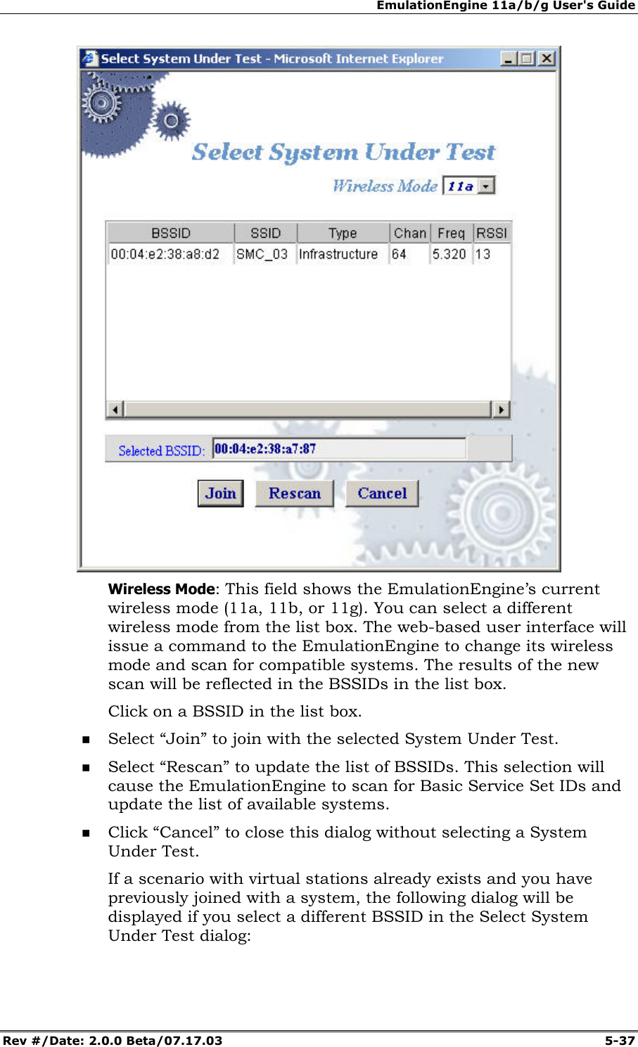 EmulationEngine 11a/b/g User's Guide Rev #/Date: 2.0.0 Beta/07.17.03 5-37 Wireless Mode: This field shows the EmulationEngine’s current wireless mode (11a, 11b, or 11g). You can select a different wireless mode from the list box. The web-based user interface will issue a command to the EmulationEngine to change its wireless mode and scan for compatible systems. The results of the new scan will be reflected in the BSSIDs in the list box. Click on a BSSID in the list box. Select “Join” to join with the selected System Under Test. Select “Rescan” to update the list of BSSIDs. This selection will cause the EmulationEngine to scan for Basic Service Set IDs and update the list of available systems. Click “Cancel” to close this dialog without selecting a System Under Test. If a scenario with virtual stations already exists and you have previously joined with a system, the following dialog will be displayed if you select a different BSSID in the Select System Under Test dialog: