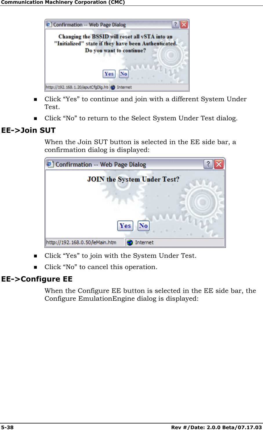 Communication Machinery Corporation (CMC) 5-38 Rev #/Date: 2.0.0 Beta/07.17.03 Click “Yes” to continue and join with a different System Under Test. Click “No” to return to the Select System Under Test dialog. EE->Join SUT When the Join SUT button is selected in the EE side bar, a confirmation dialog is displayed: Click “Yes” to join with the System Under Test. Click “No” to cancel this operation. EE->Configure EE When the Configure EE button is selected in the EE side bar, the Configure EmulationEngine dialog is displayed: