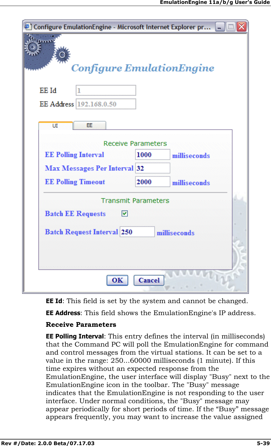 EmulationEngine 11a/b/g User's Guide Rev #/Date: 2.0.0 Beta/07.17.03 5-39 EE Id: This field is set by the system and cannot be changed. EE Address: This field shows the EmulationEngine's IP address. Receive Parameters EE Polling Interval: This entry defines the interval (in milliseconds) that the Command PC will poll the EmulationEngine for command and control messages from the virtual stations. It can be set to a value in the range: 250...60000 milliseconds (1 minute). If this time expires without an expected response from the EmulationEngine, the user interface will display "Busy" next to the EmulationEngine icon in the toolbar. The "Busy" message indicates that the EmulationEngine is not responding to the user interface. Under normal conditions, the "Busy" message may appear periodically for short periods of time. If the “Busy” message appears frequently, you may want to increase the value assigned