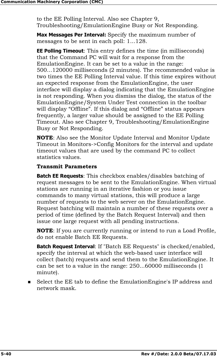 Communication Machinery Corporation (CMC) 5-40 Rev #/Date: 2.0.0 Beta/07.17.03 to the EE Polling Interval. Also see Chapter 9, Troubleshooting/EmulationEngine Busy or Not Responding. Max Messages Per Interval: Specify the maximum number of messages to be sent in each poll: 1...128. EE Polling Timeout: This entry defines the time (in milliseconds) that the Command PC will wait for a response from the EmulationEngine. It can be set to a value in the range: 500...120000 milliseconds (2 minutes). The recommended value is two times the EE Polling Interval value. If this time expires without an expected response from the EmulationEngine, the user interface will display a dialog indicating that the EmulationEngine is not responding. When you dismiss the dialog, the status of the EmulationEngine/System Under Test connection in the toolbar will display “Offline”. If this dialog and “Offline” status appears frequently, a larger value should be assigned to the EE Polling Timeout. Also see Chapter 9, Troubleshooting/EmulationEngine Busy or Not Responding. NOTE: Also see the Monitor Update Interval and Monitor Update Timeout in Monitors->Config Monitors for the interval and update timeout values that are used by the command PC to collect statistics values. Transmit Parameters Batch EE Requests: This checkbox enables/disables batching of request messages to be sent to the EmulationEngine. When virtual stations are running in an iterative fashion or you issue commands to many virtual stations, this will produce a large number of requests to the web server on the EmulationEngine. Request batching will maintain a number of these requests over a period of time (defined by the Batch Request Interval) and then issue one large request with all pending instructions. NOTE: If you are currently running or intend to run a Load Profile, do not enable Batch EE Requests. Batch Request Interval: If "Batch EE Requests" is checked/enabled, specify the interval at which the web-based user interface will collect (batch) requests and send them to the EmulationEngine. It can be set to a value in the range: 250...60000 milliseconds (1 minute). Select the EE tab to define the EmulationEngine's IP address and network mask.