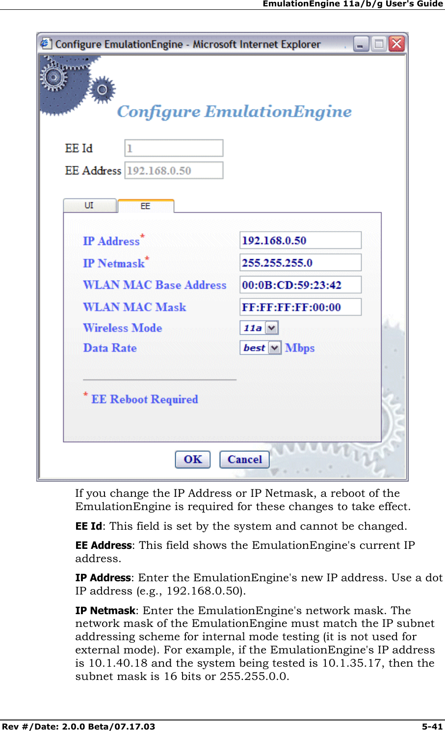 EmulationEngine 11a/b/g User's Guide Rev #/Date: 2.0.0 Beta/07.17.03 5-41 If you change the IP Address or IP Netmask, a reboot of the EmulationEngine is required for these changes to take effect. EE Id: This field is set by the system and cannot be changed. EE Address: This field shows the EmulationEngine's current IP address. IP Address: Enter the EmulationEngine's new IP address. Use a dot IP address (e.g., 192.168.0.50). IP Netmask: Enter the EmulationEngine's network mask. The network mask of the EmulationEngine must match the IP subnet addressing scheme for internal mode testing (it is not used for external mode). For example, if the EmulationEngine's IP address is 10.1.40.18 and the system being tested is 10.1.35.17, then the subnet mask is 16 bits or 255.255.0.0.