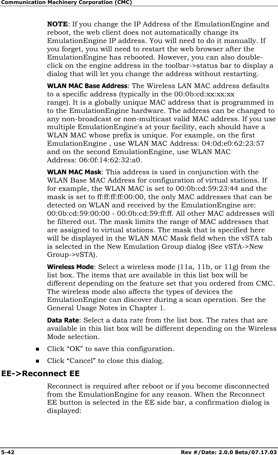 Communication Machinery Corporation (CMC) 5-42 Rev #/Date: 2.0.0 Beta/07.17.03 NOTE: If you change the IP Address of the EmulationEngine and reboot, the web client does not automatically change its EmulationEngine IP address. You will need to do it manually. If you forget, you will need to restart the web browser after the EmulationEngine has rebooted. However, you can also double-click on the engine address in the toolbar->status bar to display a dialog that will let you change the address without restarting. WLAN MAC Base Address: The Wireless LAN MAC address defaults to a specific address (typically in the 00:0b:cd:xx:xx:xx range). It is a globally unique MAC address that is programmed in to the EmulationEngine hardware. The address can be changed to any non-broadcast or non-multicast valid MAC address. If you use multiple EmulationEngine's at your facility, each should have a WLAN MAC whose prefix is unique. For example, on the first EmulationEngine , use WLAN MAC Address: 04:0d:e0:62:23:57 and on the second EmulationEngine, use WLAN MAC Address: 06:0f:14:62:32:a0. WLAN MAC Mask: This address is used in conjunction with the WLAN Base MAC Address for configuration of virtual stations. If for example, the WLAN MAC is set to 00:0b:cd:59:23:44 and the mask is set to ff:ff:ff:ff:00:00, the only MAC addresses that can be detected on WLAN and received by the EmulationEngine are: 00:0b:cd:59:00:00 - 00:0b:cd:59:ff:ff. All other MAC addresses will be filtered out. The mask limits the range of MAC addresses that are assigned to virtual stations. The mask that is specified here will be displayed in the WLAN MAC Mask field when the vSTA tab is selected in the New Emulation Group dialog (See vSTA->New Group->vSTA). Wireless Mode: Select a wireless mode (11a, 11b, or 11g) from the list box. The items that are available in this list box will be different depending on the feature set that you ordered from CMC. The wireless mode also affects the types of devices the EmulationEngine can discover during a scan operation. See the General Usage Notes in Chapter 1. Data Rate: Select a data rate from the list box. The rates that are available in this list box will be different depending on the Wireless Mode selection. Click “OK” to save this configuration. Click “Cancel” to close this dialog. EE->Reconnect EE Reconnect is required after reboot or if you become disconnected from the EmulationEngine for any reason. When the Reconnect EE button is selected in the EE side bar, a confirmation dialog is displayed: