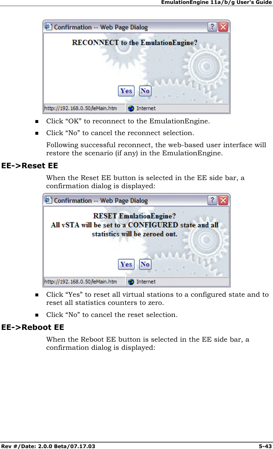 EmulationEngine 11a/b/g User's Guide Rev #/Date: 2.0.0 Beta/07.17.03 5-43 Click “OK” to reconnect to the EmulationEngine. Click “No” to cancel the reconnect selection. Following successful reconnect, the web-based user interface will restore the scenario (if any) in the EmulationEngine. EE->Reset EE When the Reset EE button is selected in the EE side bar, a confirmation dialog is displayed: Click “Yes” to reset all virtual stations to a configured state and to reset all statistics counters to zero. Click “No” to cancel the reset selection. EE->Reboot EE When the Reboot EE button is selected in the EE side bar, a confirmation dialog is displayed: