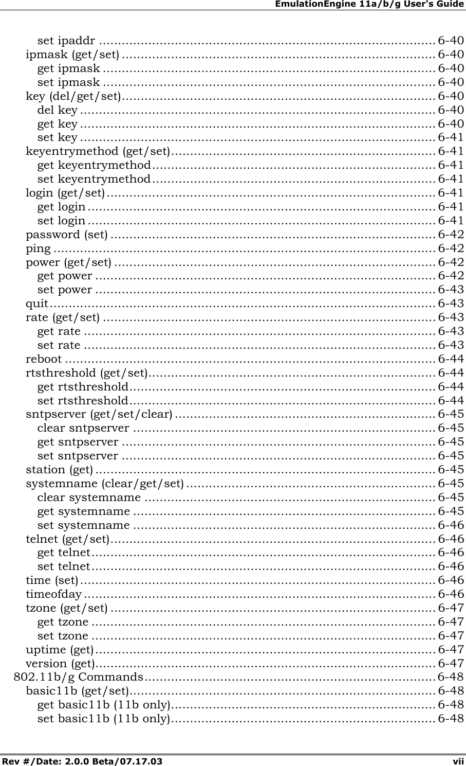 EmulationEngine 11a/b/g User's Guide Rev #/Date: 2.0.0 Beta/07.17.03 vii set ipaddr ......................................................................................... 6-40 ipmask (get/set) ................................................................................... 6-40 get ipmask ........................................................................................ 6-40 set ipmask ........................................................................................ 6-40 key (del/get/set)................................................................................... 6-40 del key .............................................................................................. 6-40 get key .............................................................................................. 6-40 set key .............................................................................................. 6-41 keyentrymethod (get/set)...................................................................... 6-41 get keyentrymethod........................................................................... 6-41 set keyentrymethod........................................................................... 6-41 login (get/set)....................................................................................... 6-41 get login ............................................................................................ 6-41 set login ............................................................................................ 6-41 password (set) ...................................................................................... 6-42 ping ..................................................................................................... 6-42 power (get/set) ..................................................................................... 6-42 get power .......................................................................................... 6-42 set power .......................................................................................... 6-43 quit...................................................................................................... 6-43 rate (get/set) ........................................................................................ 6-43 get rate ............................................................................................. 6-43 set rate ............................................................................................. 6-43 reboot .................................................................................................. 6-44 rtsthreshold (get/set)............................................................................ 6-44 get rtsthreshold................................................................................. 6-44 set rtsthreshold................................................................................. 6-44 sntpserver (get/set/clear) ..................................................................... 6-45 clear sntpserver ................................................................................ 6-45 get sntpserver ................................................................................... 6-45 set sntpserver ................................................................................... 6-45 station (get) .......................................................................................... 6-45 systemname (clear/get/set) .................................................................. 6-45 clear systemname ............................................................................. 6-45 get systemname ................................................................................ 6-45 set systemname ................................................................................ 6-46 telnet (get/set)...................................................................................... 6-46 get telnet........................................................................................... 6-46 set telnet........................................................................................... 6-46 time (set).............................................................................................. 6-46 timeofday ............................................................................................. 6-46 tzone (get/set) ...................................................................................... 6-47 get tzone ........................................................................................... 6-47 set tzone ........................................................................................... 6-47 uptime (get).......................................................................................... 6-47 version (get).......................................................................................... 6-47 802.11b/g Commands.............................................................................6-48 basic11b (get/set)................................................................................. 6-48 get basic11b (11b only)...................................................................... 6-48 set basic11b (11b only)...................................................................... 6-48