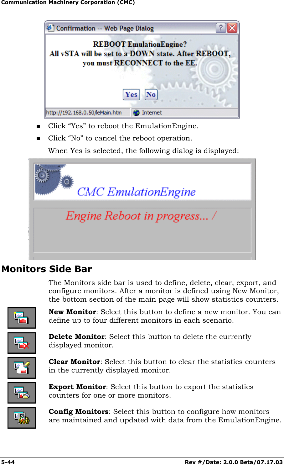 Communication Machinery Corporation (CMC) 5-44 Rev #/Date: 2.0.0 Beta/07.17.03 Click “Yes” to reboot the EmulationEngine. Click “No” to cancel the reboot operation. When Yes is selected, the following dialog is displayed: Monitors Side Bar The Monitors side bar is used to define, delete, clear, export, and configure monitors. After a monitor is defined using New Monitor, the bottom section of the main page will show statistics counters. New Monitor: Select this button to define a new monitor. You can define up to four different monitors in each scenario. Delete Monitor: Select this button to delete the currently displayed monitor. Clear Monitor: Select this button to clear the statistics counters in the currently displayed monitor. Export Monitor: Select this button to export the statistics counters for one or more monitors. Config Monitors: Select this button to configure how monitors are maintained and updated with data from the EmulationEngine.