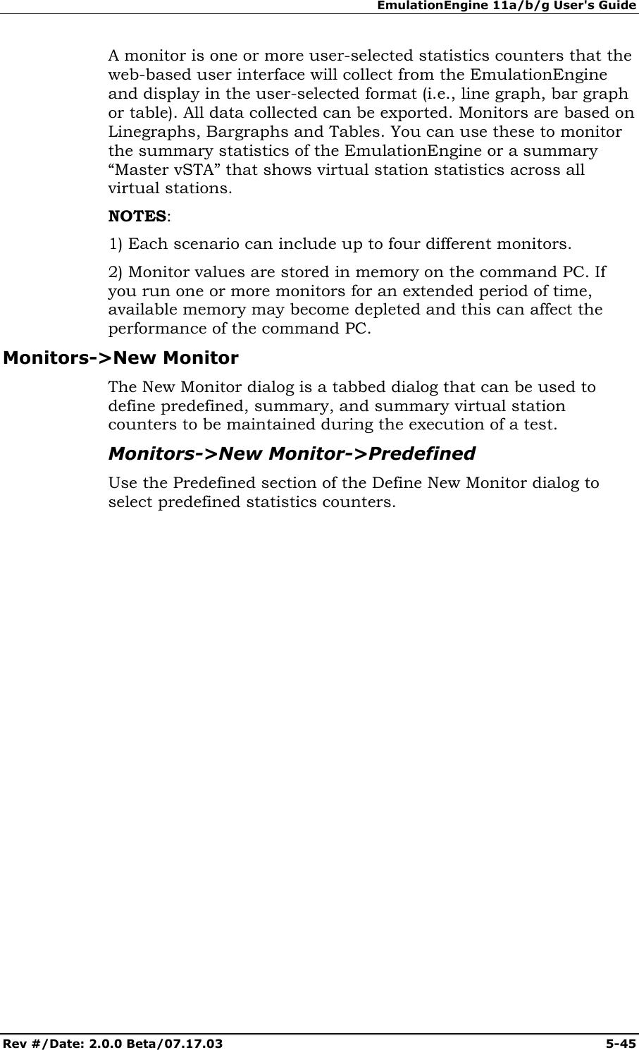 EmulationEngine 11a/b/g User's Guide Rev #/Date: 2.0.0 Beta/07.17.03 5-45 A monitor is one or more user-selected statistics counters that the web-based user interface will collect from the EmulationEngine and display in the user-selected format (i.e., line graph, bar graph or table). All data collected can be exported. Monitors are based on Linegraphs, Bargraphs and Tables. You can use these to monitor the summary statistics of the EmulationEngine or a summary “Master vSTA” that shows virtual station statistics across all virtual stations. NOTES: 1) Each scenario can include up to four different monitors. 2) Monitor values are stored in memory on the command PC. If you run one or more monitors for an extended period of time, available memory may become depleted and this can affect the performance of the command PC. Monitors->New Monitor The New Monitor dialog is a tabbed dialog that can be used to define predefined, summary, and summary virtual station counters to be maintained during the execution of a test. Monitors->New Monitor->Predefined Use the Predefined section of the Define New Monitor dialog to select predefined statistics counters.