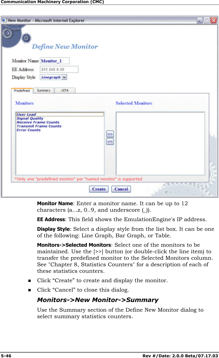 Communication Machinery Corporation (CMC) 5-46   Rev #/Date: 2.0.0 Beta/07.17.03  Monitor Name: Enter a monitor name. It can be up to 12 characters (a...z, 0..9, and underscore (_)). EE Address: This field shows the EmulationEngine's IP address. Display Style: Select a display style from the list box. It can be one of the following: Line Graph, Bar Graph, or Table. Monitors->Selected Monitors: Select one of the monitors to be maintained. Use the [>>] button (or double-click the line item) to transfer the predefined monitor to the Selected Monitors column. See "Chapter 8, Statistics Counters" for a description of each of these statistics counters.  Click &ldquo;Create&rdquo; to create and display the monitor.  Click &ldquo;Cancel&rdquo; to close this dialog. Monitors->New Monitor->Summary Use the Summary section of the Define New Monitor dialog to select summary statistics counters.  