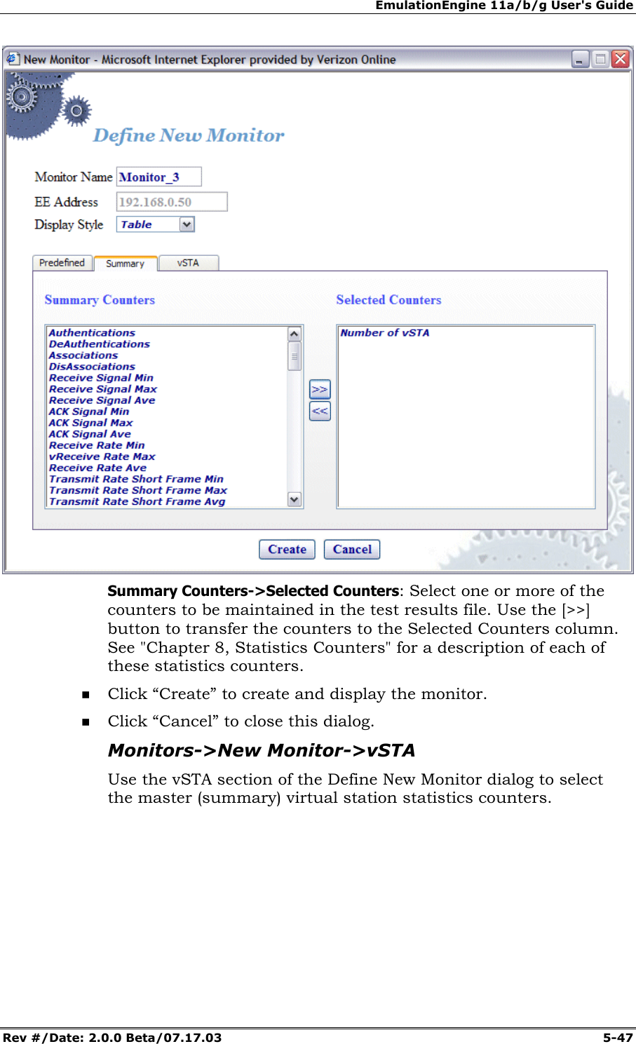 EmulationEngine 11a/b/g User's Guide Rev #/Date: 2.0.0 Beta/07.17.03  5-47  Summary Counters->Selected Counters: Select one or more of the counters to be maintained in the test results file. Use the [>>] button to transfer the counters to the Selected Counters column.  See "Chapter 8, Statistics Counters" for a description of each of these statistics counters.  Click &ldquo;Create&rdquo; to create and display the monitor.  Click &ldquo;Cancel&rdquo; to close this dialog. Monitors->New Monitor->vSTA Use the vSTA section of the Define New Monitor dialog to select the master (summary) virtual station statistics counters.  