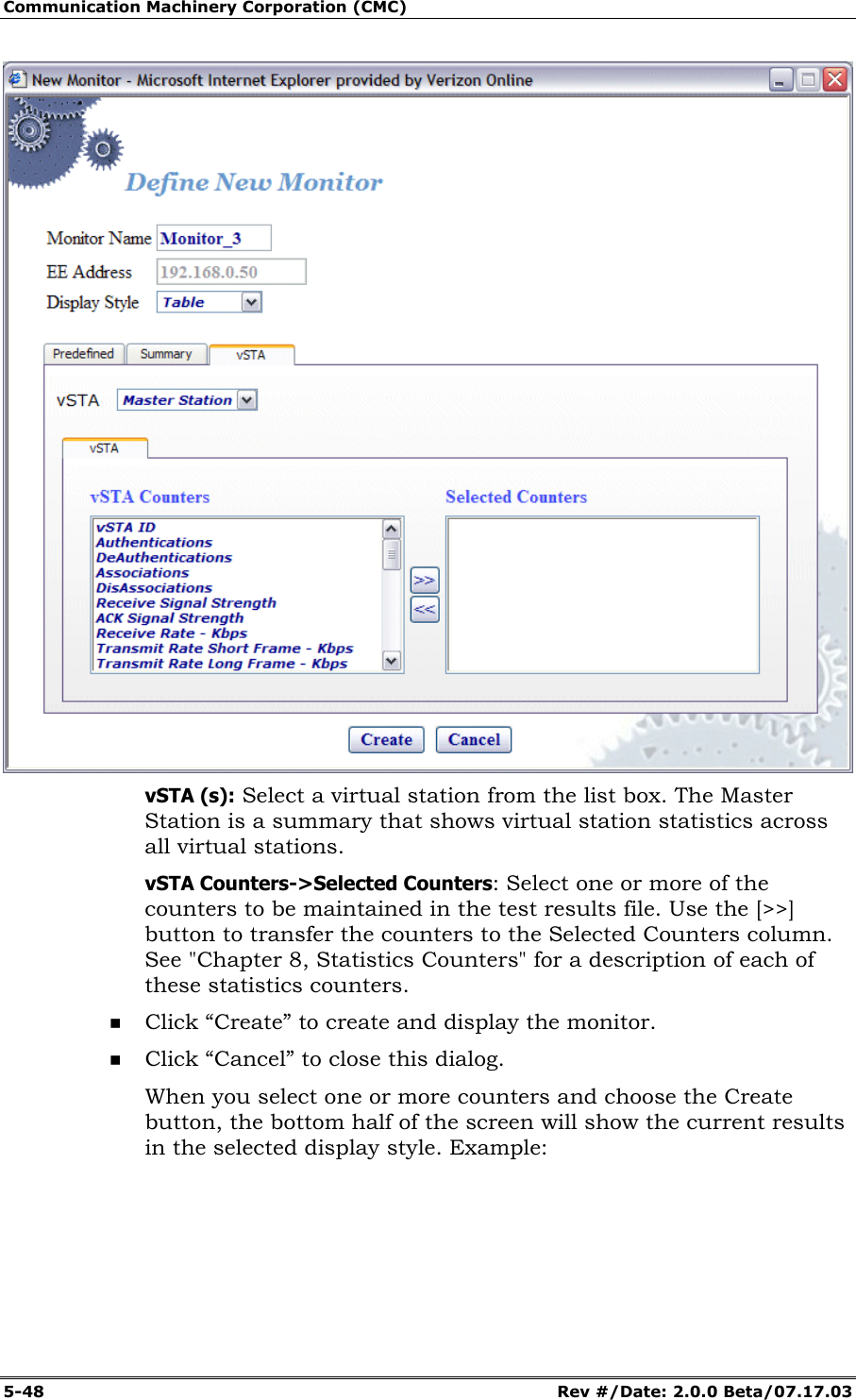 Communication Machinery Corporation (CMC) 5-48   Rev #/Date: 2.0.0 Beta/07.17.03  vSTA (s): Select a virtual station from the list box. The Master Station is a summary that shows virtual station statistics across all virtual stations. vSTA Counters->Selected Counters: Select one or more of the counters to be maintained in the test results file. Use the [>>] button to transfer the counters to the Selected Counters column. See "Chapter 8, Statistics Counters" for a description of each of these statistics counters.  Click &ldquo;Create&rdquo; to create and display the monitor.  Click &ldquo;Cancel&rdquo; to close this dialog. When you select one or more counters and choose the Create button, the bottom half of the screen will show the current results in the selected display style. Example: 