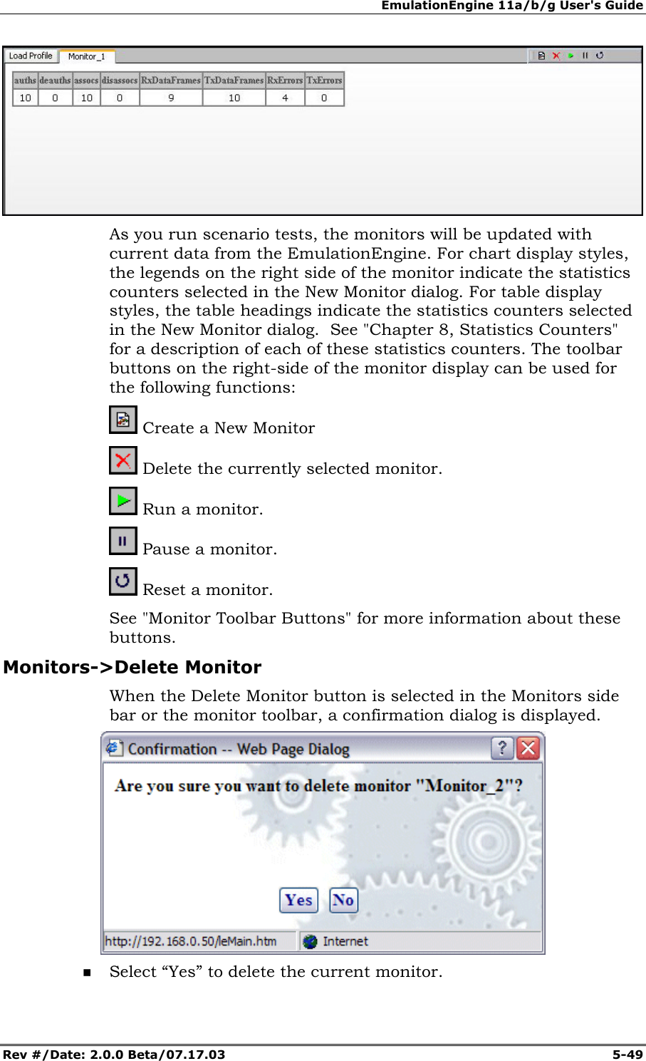 EmulationEngine 11a/b/g User's Guide Rev #/Date: 2.0.0 Beta/07.17.03 5-49 As you run scenario tests, the monitors will be updated with current data from the EmulationEngine. For chart display styles, the legends on the right side of the monitor indicate the statistics counters selected in the New Monitor dialog. For table display styles, the table headings indicate the statistics counters selected in the New Monitor dialog. See "Chapter 8, Statistics Counters" for a description of each of these statistics counters. The toolbar buttons on the right-side of the monitor display can be used for the following functions: Create a New Monitor Delete the currently selected monitor. Run a monitor. Pause a monitor. Reset a monitor. See "Monitor Toolbar Buttons" for more information about these buttons. Monitors->Delete Monitor When the Delete Monitor button is selected in the Monitors side bar or the monitor toolbar, a confirmation dialog is displayed. Select “Yes” to delete the current monitor.
