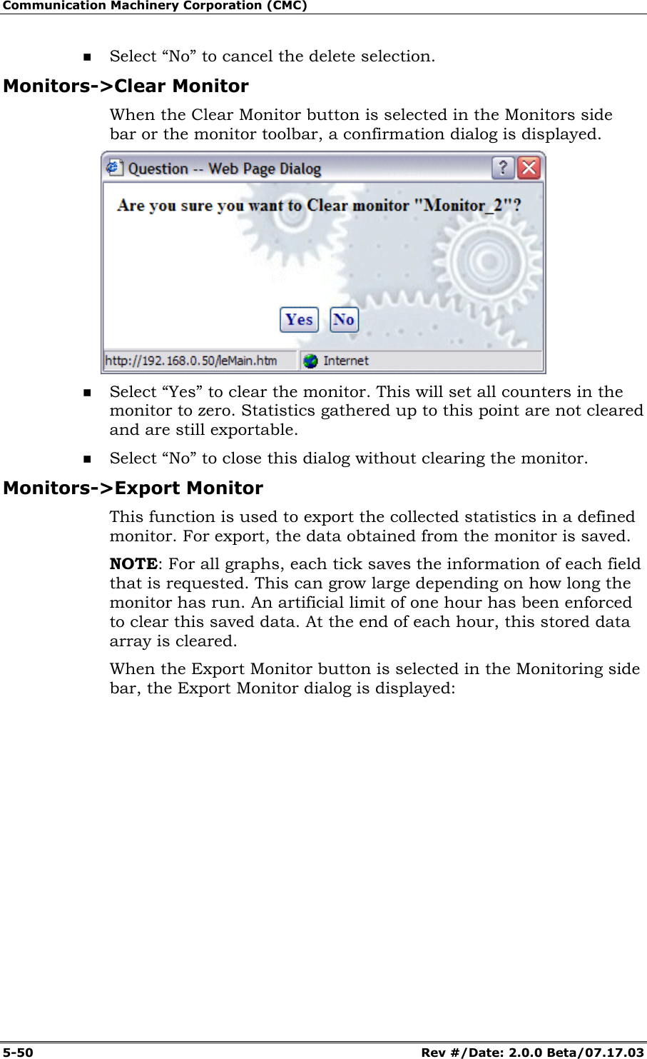 Communication Machinery Corporation (CMC) 5-50 Rev #/Date: 2.0.0 Beta/07.17.03 Select “No” to cancel the delete selection. Monitors->Clear Monitor When the Clear Monitor button is selected in the Monitors side bar or the monitor toolbar, a confirmation dialog is displayed. Select “Yes” to clear the monitor. This will set all counters in the monitor to zero. Statistics gathered up to this point are not cleared and are still exportable. Select “No” to close this dialog without clearing the monitor. Monitors->Export Monitor This function is used to export the collected statistics in a defined monitor. For export, the data obtained from the monitor is saved. NOTE: For all graphs, each tick saves the information of each field that is requested. This can grow large depending on how long the monitor has run. An artificial limit of one hour has been enforced to clear this saved data. At the end of each hour, this stored data array is cleared. When the Export Monitor button is selected in the Monitoring side bar, the Export Monitor dialog is displayed: