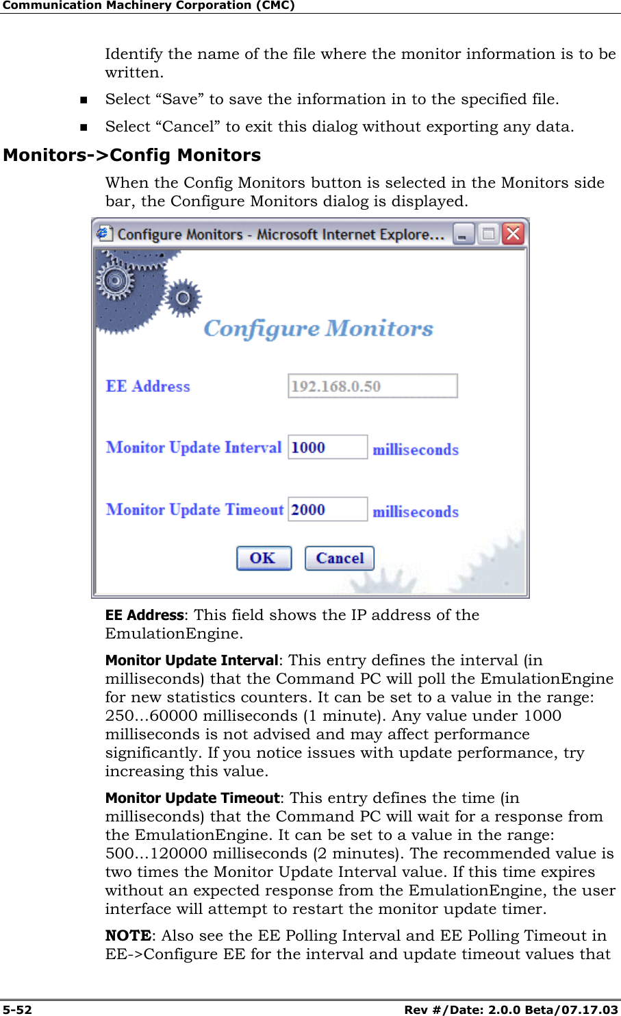 Communication Machinery Corporation (CMC) 5-52 Rev #/Date: 2.0.0 Beta/07.17.03 Identify the name of the file where the monitor information is to be written. Select “Save” to save the information in to the specified file. Select “Cancel” to exit this dialog without exporting any data. Monitors->Config Monitors When the Config Monitors button is selected in the Monitors side bar, the Configure Monitors dialog is displayed. EE Address: This field shows the IP address of the EmulationEngine. Monitor Update Interval: This entry defines the interval (in milliseconds) that the Command PC will poll the EmulationEngine for new statistics counters. It can be set to a value in the range: 250...60000 milliseconds (1 minute). Any value under 1000 milliseconds is not advised and may affect performance significantly. If you notice issues with update performance, try increasing this value. Monitor Update Timeout: This entry defines the time (in milliseconds) that the Command PC will wait for a response from the EmulationEngine. It can be set to a value in the range: 500...120000 milliseconds (2 minutes). The recommended value is two times the Monitor Update Interval value. If this time expires without an expected response from the EmulationEngine, the user interface will attempt to restart the monitor update timer. NOTE: Also see the EE Polling Interval and EE Polling Timeout in EE->Configure EE for the interval and update timeout values that