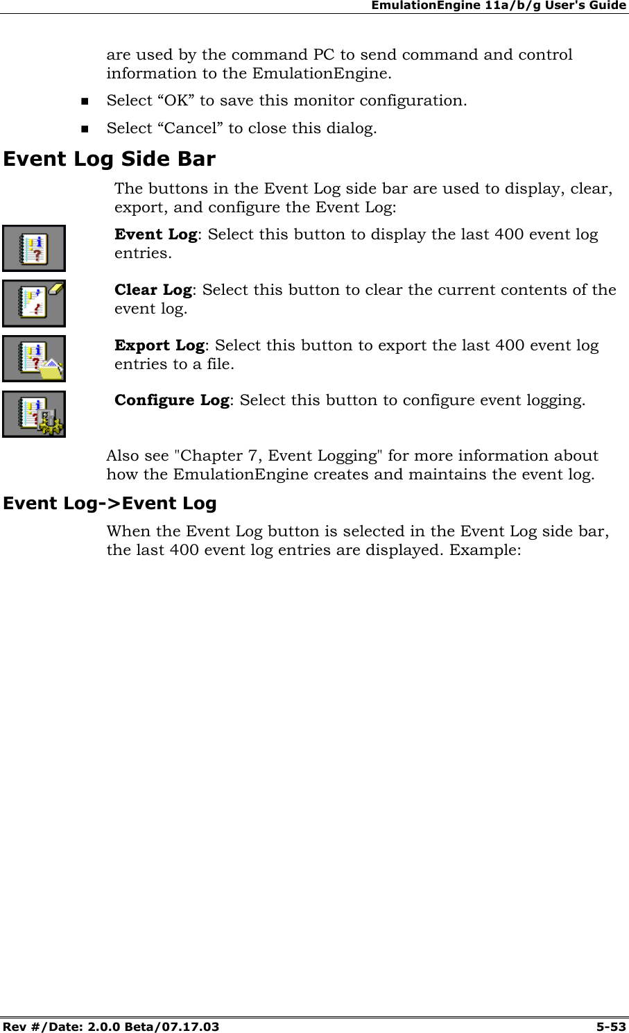 EmulationEngine 11a/b/g User's Guide Rev #/Date: 2.0.0 Beta/07.17.03 5-53 are used by the command PC to send command and control information to the EmulationEngine. Select “OK” to save this monitor configuration. Select “Cancel” to close this dialog. Event Log Side Bar The buttons in the Event Log side bar are used to display, clear, export, and configure the Event Log: Event Log: Select this button to display the last 400 event log entries. Clear Log: Select this button to clear the current contents of the event log. Export Log: Select this button to export the last 400 event log entries to a file. Configure Log: Select this button to configure event logging. Also see "Chapter 7, Event Logging" for more information about how the EmulationEngine creates and maintains the event log. Event Log->Event Log When the Event Log button is selected in the Event Log side bar, the last 400 event log entries are displayed. Example: