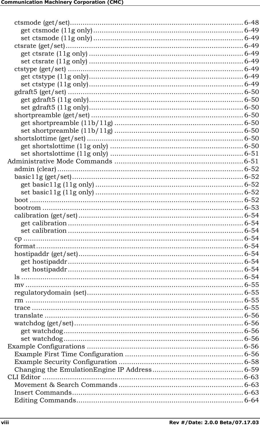 Communication Machinery Corporation (CMC) viii Rev #/Date: 2.0.0 Beta/07.17.03 ctsmode (get/set).................................................................................. 6-48 get ctsmode (11g only)....................................................................... 6-49 set ctsmode (11g only)....................................................................... 6-49 ctsrate (get/set).................................................................................... 6-49 get ctsrate (11g only) ......................................................................... 6-49 set ctsrate (11g only) ......................................................................... 6-49 ctstype (get/set) ................................................................................... 6-49 get ctstype (11g only)......................................................................... 6-49 set ctstype (11g only)......................................................................... 6-49 gdraft5 (get/set) ................................................................................... 6-50 get gdraft5 (11g only)......................................................................... 6-50 set gdraft5 (11g only)......................................................................... 6-50 shortpreamble (get/set) ........................................................................ 6-50 get shortpreamble (11b/11g) ............................................................. 6-50 set shortpreamble (11b/11g) ............................................................. 6-50 shortslottime (get/set) .......................................................................... 6-50 get shortslottime (11g only) ............................................................... 6-50 set shortslottime (11g only) ............................................................... 6-51 Administrative Mode Commands .............................................................6-51 admin (clear) ........................................................................................ 6-52 basic11g (get/set)................................................................................. 6-52 get basic11g (11g only) ...................................................................... 6-52 set basic11g (11g only) ...................................................................... 6-52 boot ..................................................................................................... 6-52 bootrom ............................................................................................... 6-53 calibration (get/set) .............................................................................. 6-54 get calibration ................................................................................... 6-54 set calibration ................................................................................... 6-54 cp ........................................................................................................ 6-54 format.................................................................................................. 6-54 hostipaddr (get/set).............................................................................. 6-54 get hostipaddr................................................................................... 6-54 set hostipaddr................................................................................... 6-54 ls ......................................................................................................... 6-54 mv ....................................................................................................... 6-55 regulatorydomain (set).......................................................................... 6-55 rm ....................................................................................................... 6-55 trace .................................................................................................... 6-55 translate .............................................................................................. 6-56 watchdog (get/set)................................................................................ 6-56 get watchdog..................................................................................... 6-56 set watchdog ..................................................................................... 6-56 Example Configurations ..........................................................................6-56 Example First Time Configuration ........................................................ 6-56 Example Security Configuration ........................................................... 6-58 Changing the EmulationEngine IP Address........................................... 6-59 CLI Editor ...............................................................................................6-63 Movement & Search Commands ........................................................... 6-63 Insert Commands................................................................................. 6-63 Editing Commands............................................................................... 6-64