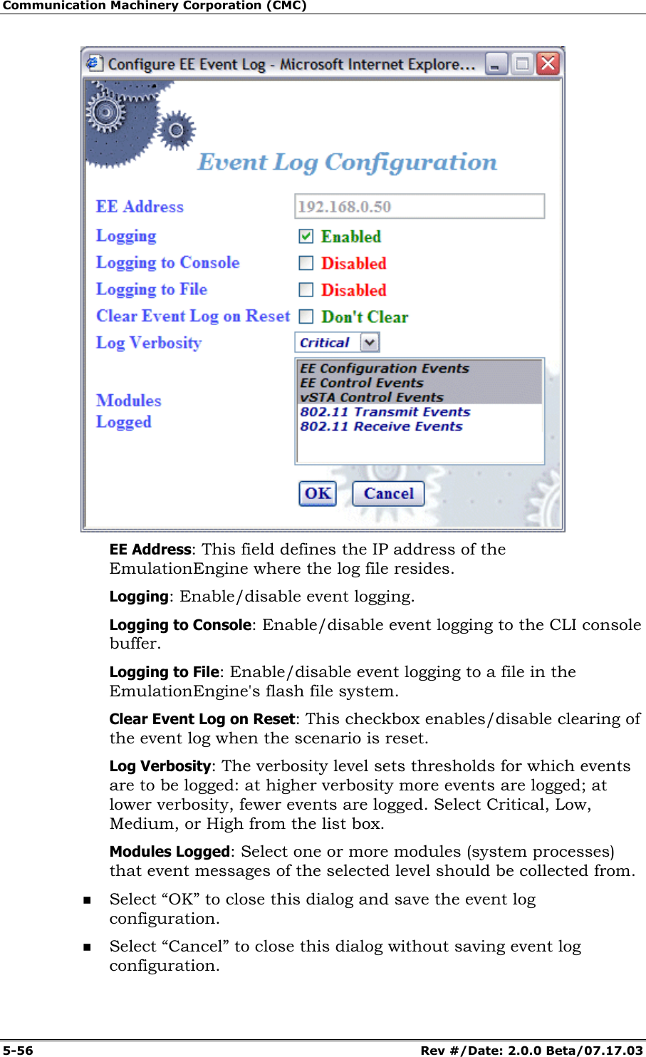 Communication Machinery Corporation (CMC) 5-56 Rev #/Date: 2.0.0 Beta/07.17.03 EE Address: This field defines the IP address of the EmulationEngine where the log file resides. Logging: Enable/disable event logging. Logging to Console: Enable/disable event logging to the CLI console buffer. Logging to File: Enable/disable event logging to a file in the EmulationEngine's flash file system. Clear Event Log on Reset: This checkbox enables/disable clearing of the event log when the scenario is reset. Log Verbosity: The verbosity level sets thresholds for which events are to be logged: at higher verbosity more events are logged; at lower verbosity, fewer events are logged. Select Critical, Low, Medium, or High from the list box. Modules Logged: Select one or more modules (system processes) that event messages of the selected level should be collected from. Select “OK” to close this dialog and save the event log configuration. Select “Cancel” to close this dialog without saving event log configuration.