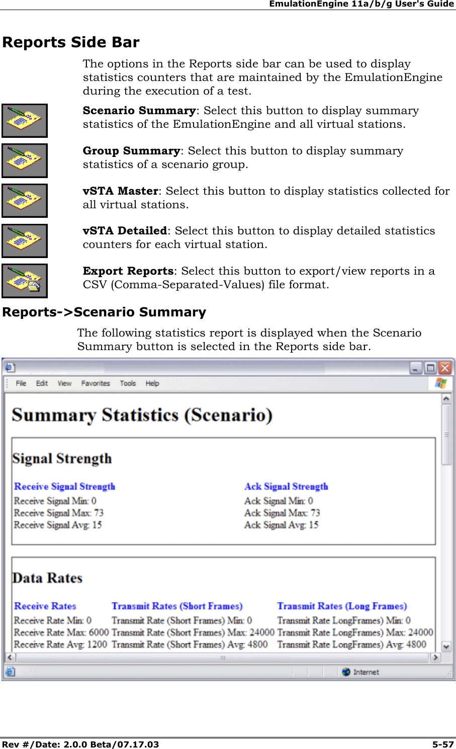 EmulationEngine 11a/b/g User's Guide Rev #/Date: 2.0.0 Beta/07.17.03 5-57 Reports Side Bar The options in the Reports side bar can be used to display statistics counters that are maintained by the EmulationEngine during the execution of a test. Scenario Summary: Select this button to display summary statistics of the EmulationEngine and all virtual stations. Group Summary: Select this button to display summary statistics of a scenario group. vSTA Master: Select this button to display statistics collected for all virtual stations. vSTA Detailed: Select this button to display detailed statistics counters for each virtual station. Export Reports: Select this button to export/view reports in a CSV (Comma-Separated-Values) file format. Reports->Scenario Summary The following statistics report is displayed when the Scenario Summary button is selected in the Reports side bar.
